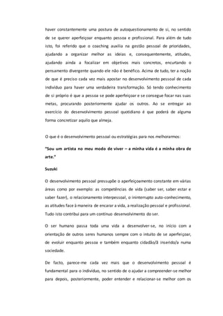 haver constantemente uma postura de autoquestionamento de si, no sentido
de se querer aperfeiçoar enquanto pessoa e profissional. Para além de tudo
isto, foi referido que o coaching auxilia na gestão pessoal de prioridades,
ajudando a organizar melhor as ideias e, consequentemente, atitudes,
ajudando ainda a focalizar em objetivos mais concretos, encurtando o
pensamento divergente quando ele não é benéfico. Acima de tudo, ter a noção
de que é preciso cada vez mais apostar no desenvolvimento pessoal de cada
indivíduo para haver uma verdadeira transformação. Só tendo conhecimento
de si próprio é que a pessoa se pode aperfeiçoar e se consegue focar nas suas
metas, procurando posteriormente ajudar os outros. Ao se entregar ao
exercício do desenvolvimento pessoal quotidiano é que poderá de alguma
forma concretizar aquilo que almeja.
O que é o desenvolvimento pessoal ou estratégias para nos melhorarmos:
“Sou um artista no meu modo de viver – a minha vida é a minha obra de
arte.”
Suzuki
O desenvolvimento pessoal pressupõe o aperfeiçoamento constante em várias
áreas como por exemplo: as competências de vida (saber ser, saber estar e
saber fazer), o relacionamento interpessoal, o ininterrupto auto-conhecimento,
as atitudes face à maneira de encarar a vida, a realização pessoal e profissional.
Tudo isto contribui para um contínuo desenvolvimento do ser.
O ser humano passa toda uma vida a desenvolver-se, no início com a
orientação de outros seres humanos sempre com o intuito de se aperfeiçoar,
de evoluir enquanto pessoa e também enquanto cidadão/ã inserido/a numa
sociedade.
De facto, parece-me cada vez mais que o desenvolvimento pessoal é
fundamental para o indivíduo, no sentido de o ajudar a compreender-se melhor
para depois, posteriormente, poder entender e relacionar-se melhor com os
 