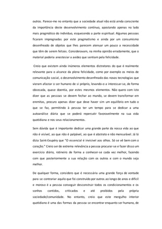 outros. Parece-me no entanto que a sociedade atual não está ainda consciente
da importância deste desenvolvimento contínuo, apostando apenas no lado
mais pragmático do indivíduo, esquecendo a parte espiritual. Algumas pessoas
ficaram impregnadas por este pragmatismo e ainda por um consumismo
desenfreado de objetos que lhes parecem atenuar um pouco a necessidade
que têm de serem felizes. Consideravam, na minha opinião erradamente, que o
material poderia anestesiar a avidez que sentiam pela felicidade.
Creio que existem ainda inúmeros elementos distratores do que é realmente
relevante para o alcance da plena felicidade, como por exemplo os meios de
comunicação social, o desenvolvimento desenfreado das novas tecnologias que
vieram afastar o ser humano de si próprio, levando-o a interessar-se, de forma
obcecada, quase doentia, por estes mesmos elementos. Não quero com isto
dizer que as pessoas se devem fechar ao mundo, se devem transformar em
eremitas, procuro apenas dizer que deve haver sim um equilíbrio em tudo o
que se faz, permitindo à pessoa ter um tempo para se dedicar a uma
autoanálise diária que se poderá repercutir favoravelmente na sua vida
quotidiana e nos seus relacionamentos.
Sem dúvida que é importante dedicar uma grande parte da nossa vida ao que
não é visível, ao que não é palpável, ao que é abstrato e não mensurável. Já lá
dizia Saint-Exupéry que “O essencial é invisível aos olhos. Só se vê bem com o
coração.” Creio ser de extrema relevância a pessoa procurar-se e fazer disso um
exercício diário, rotineiro de forma a conhecer-se cada vez melhor, fazendo
com que posteriormente a sua relação com os outros e com o mundo seja
melhor.
De qualquer forma, considero que é necessária uma grande força de vontade
para se contrariar aquilo que foi construído por outros ao longo de anos e difícil
e moroso é a pessoa conseguir desconstruir todos os condicionamentos e os
sonhos contidos, criticados e até proibidos pela própria
sociedade/comunidade. No entanto, creio que este mergulho interior
quotidiano é uma das formas da pessoa se encontrar enquanto ser humano, de
 