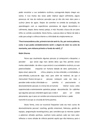 poder encontrar a sua verdadeira essência, conseguindo depois chegar aos
outros. E isso muitas das vezes pode implicar algum sofrimento, alguns
processos de luto de vivências passadas que já não são mais úteis para o
usufruir pleno do agora. Depois de caminhar no sentido da aceitação, da
aprendizagem com as experiências promotoras de algum desconforto e
sofrimento, depois desta morosa peleja, é mais fecunda a busca de um outro
trilho no sentido ascendente. Desta forma, a pessoa deve-se liberar de todo o
ruído para atingir o silêncio interior e a felicidade de simplesmente ser.
“Para transcenderes a dor, primeiro tens de senti-la. Ou, por outras palavras,
como é que podes verdadeiramente sentir a alegria de estar no cume da
montanha, sem visitares primeiro o fundo do vale?(…)”
Robin Sharma
Penso que atualmente algumas pessoas já começaram a despertar, a
perceber que existe algo mais dentro delas que lhes permite vencer
muitas adversidades da vida e o que existe é a sua verdadeira essência, as suas
potencialidades enquanto ser humano dotado de dons particulares. A
época atual, apesar de crítica, propicia, no meu entender, a criatividade, a
auto-reflexão, a procura de algo mais para além do material, do que é
mensurável. Parece-me que as pessoas começam cada vez mais a
perceber onde reside a felicidade e o caminho é precisamente o
desenvolvimento pessoal, é o iniciar de um turismo interior nunca antes
experienciado e extremamente apelativo, porque desconhecido. De sublinhar
que algumas pessoas entendem agora que a vida é para ser vivida
plenamente, que é para ser sentida com entusiasmo de forma a poder
transmiti-lo ao que as circunda de forma positiva.
Desta forma, creio ser essencial frequentar cada vez mais cursos de
desenvolvimento pessoal: coaching, gestão emocional, liderança, gestão de
equipas, programação neurolinguística, pois considero que os mesmos ajudam
a potenciar atitudes positivas, auxiliam numa postura cada vez mais auto-
reflexiva e numa atitude de silêncio perante aquilo que não interessa, para o
 