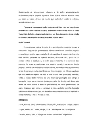 florescimento de pensamentos salutares e de ações verdadeiramente
inspiradoras para os próprios e para os outros que os rodeiam. Acabam ainda
por calar as vozes sôfregas da mente que pretendem invadir a essência,
fazendo elevar o ego.
“Nunca te esqueças do quão importante é viver com um entusiasmo
desenfreado. Nunca deixes de ver a beleza extraordinária de todos os seres
vivos. O dia de hoje, este preciso instante, é um dom. Concentra-te na missão
da tua vida. O Universo encarregar-se-á de tudo o resto.”
Robin Sharma
Considero que, acima de tudo, é essencial conhecermo-nos, termos a
consciência daquilo que pretendemos, sermos verdadeiros connosco próprios
e, para isso, é preciso algum trabalho de introspeção e de procura. Ao fazermos
este trabalho, podemos de repente perceber, de forma clara, quais são os
nossos sonhos e objetivos e, a partir, desse momento, ir na demanda dos
mesmos. Por vezes, ao realizarmos este trabalho, ou seja, ir na procura de nós
próprios, poderá ser um desafio desconcertante, na medida em que poderemos
ter de desconstruir muitas das ideias que tínhamos sobre nós (ideias negativas
que nos poderiam impedir de viver a vida na sua total plenitude), havendo,
então, a necessidade iminente de uma total reprogramação para atingir a
harmonia. Penso que o exercício de desconstrução é o desafio mais árduo pois
temos de rumar contra a maré de preconceitos, de ideias predefinidas, de
regras impostas por outros e construir o nosso próprio caminho, baseado
apenas nas nossas convicções, na verdade que consideramos nossa, seguindo o
nosso elemento, a nossa missão na vida.
Bibliografia
- Bach, Richard, 1983, Fernão Capelo Gaivota, USA, Publicações Europa-América
- Lages, Andrea e O’Connor, Joseph, 2004, Coaching com PNL, Qualitymark
- Sharma, Robin, 2009, O Monge que vendeu o seu ferrari, Pergaminho
 