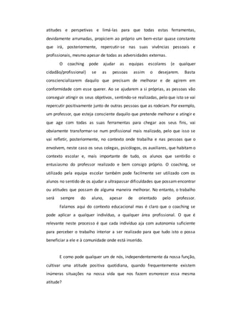 atitudes e perspetivas e limá-las para que todas estas ferramentas,
devidamente arrumadas, propiciem ao próprio um bem-estar quase constante
que irá, posteriormente, repercutir-se nas suas vivências pessoais e
profissionais, mesmo apesar de todas as adversidades externas.
O coaching pode ajudar as equipas escolares (e qualquer
cidadão/profissional) se as pessoas assim o desejarem. Basta
consciencializarem daquilo que precisam de melhorar e de agirem em
conformidade com esse querer. Ao se ajudarem a si próprias, as pessoas vão
conseguir atingir os seus objetivos, sentindo-se realizadas, pelo que isto se vai
repercutir positivamente junto de outras pessoas que as rodeiam. Por exemplo,
um professor, que esteja consciente daquilo que pretende melhorar e atingir e
que age com todas as suas ferramentas para chegar aos seus fins, vai
obviamente transformar-se num profissional mais realizado, pelo que isso se
vai refletir, posteriormente, no contexto onde trabalha e nas pessoas que o
envolvem, neste caso os seus colegas, psicólogos, os auxiliares, que habitam o
contexto escolar e, mais importante de tudo, os alunos que sentirão o
entusiasmo do professor realizado e bem consigo próprio. O coaching, se
utilizado pela equipa escolar também pode facilmente ser utilizado com os
alunos no sentido de os ajudar a ultrapassar dificuldades que possam encontrar
ou atitudes que possam de alguma maneira melhorar. No entanto, o trabalho
será sempre do aluno, apesar de orientado pelo professor.
Falamos aqui do contexto educacional mas é claro que o coaching se
pode aplicar a qualquer indivíduo, a qualquer área profissional. O que é
relevante neste processo é que cada indivíduo aja com autonomia suficiente
para perceber o trabalho interior a ser realizado para que tudo isto o possa
beneficiar a ele e à comunidade onde está inserido.
E como pode qualquer um de nós, independentemente da nossa função,
cultivar uma atitude positiva quotidiana, quando frequentemente existem
inúmeras situações na nossa vida que nos fazem esmorecer essa mesma
atitude?
 