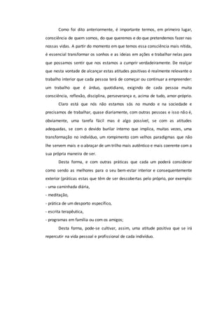 Como foi dito anteriormente, é importante termos, em primeiro lugar,
consciência de quem somos, do que queremos e do que pretendemos fazer nas
nossas vidas. A partir do momento em que temos essa consciência mais nítida,
é essencial transformar os sonhos e as ideias em ações e trabalhar nelas para
que possamos sentir que nos estamos a cumprir verdadeiramente. De realçar
que nesta vontade de alcançar estas atitudes positivas é realmente relevante o
trabalho interior que cada pessoa terá de começar ou continuar a empreender:
um trabalho que é árduo, quotidiano, exigindo de cada pessoa muita
consciência, reflexão, disciplina, perseverança e, acima de tudo, amor-próprio.
Claro está que nós não estamos sós no mundo e na sociedade e
precisamos de trabalhar, quase diariamente, com outras pessoas e isso não é,
obviamente, uma tarefa fácil mas é algo possível, se com as atitudes
adequadas, se com o devido burilar interno que implica, muitas vezes, uma
transformação no indivíduo, um rompimento com velhos paradigmas que não
lhe servem mais e o abraçar de um trilho mais autêntico e mais coerente com a
sua própria maneira de ser.
Desta forma, e com outras práticas que cada um poderá considerar
como sendo as melhores para o seu bem-estar interior e consequentemente
exterior (práticas estas que têm de ser descobertas pelo próprio, por exemplo:
- uma caminhada diária,
- meditação,
- prática de um desporto específico,
- escrita terapêutica,
- programas em família ou com os amigos;
Desta forma, pode-se cultivar, assim, uma atitude positiva que se irá
repercutir na vida pessoal e profissional de cada indivíduo.
 