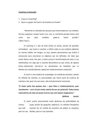 Coaching na Educação
1. O que é o Coaching?
2. Quais os papéis do Coach e do Coachee ou Cliente?
“Mantenha-se afastado das pessoas que tentam depreciar sua ambição.
Pessoas pequenas sempre fazem isso, mas as realmente grandes fazem você
sentir que você, também, pode-se tornar grande.”
( Mark Twain )
O coaching é a arte de fazer brilhar os outros, através de questões
orientadoras que levam o coachee a refletir sobre os seus próprios objetivos
ou mesmo ladrões de energia, ou seja, aqueles pensamentos que furtam o
entusiasmo para concretizar os objetivos por ele definidos. De notar que
existe beleza nesta arte pois o coach assiste à transformação do outro, à sua
metamorfose em algo que o coachee desconhecia ou que sentia, de alguma
forma, adormecido. Assiste-se ao desabrochar da borboleta que se
libertou da crisálida bafienta, repleta de condicionamentos sufocantes.
O coach é uma espécie de arqueólogo, no sentido de encontrar, através
da reflexão do coachee, as preciosidades que fazem parte da essência do
coachee e das quais ele, por vezes, não está plenamente consciente.
“A maior parte das pessoas vive – quer física e intelectualmente, quer
moralmente – num círculo muito restrito do seu ser potencial. Todos temos
reservatórios de vida aos quais recorrer que nem sequer imaginamos.”
(William James)
O coach auxilia precisamente neste desbravar da profundidade do
cliente, ajuda através de perguntas poderosas, na reflexão introspetiva
que cada coachee faz no sentido de encontrar ele próprio as respostas
para as suas dúvidas, para as suas questões.
 