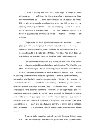 O livro “Coaching com PNL” de Andrea Lages e Joseph O’Connor
apresenta-nos definições de coaching, explica o funcionamento desta
mesma ferramenta, do perfil e características de um coach e de como a
PNL, ou seja, a programação neurolinguístca pode ser útil no processo de
coaching. Um livro que sublinha o facto de o coaching ser uma ponte entre o
sonho, que reside na esfera cerebral de uma possível utopia, e a
realidade pragmática da concretização desses mesmos sonhos em
objetivos.
O objetivo de um coach é precisamente ajudar o coachee a fazer a
passagem entre uma margem, a do universo enevoado dos medos,
indecisões, condicionamentos, para a outra que é a do universo prático da
responsabilização e da ação das estratégias refletidas. Para além disso, um
coach liberta, de uma certa forma, o cliente do “limbo” onde se encontra.
Considero muito interessante esta afirmação “Um coach não é apenas
um mágico, mas também um batalhador pela liberdade.” (in “Coaching com
PNL”, de Andrea Lages e Joseph O’Connor) porque realmente é uma frase que
resume o que deve ser um coach e qual o seu objetivo durante uma sessão
de coaching. É indubitável que o coach é aquele que se envolve, quotidianamente,
numa peleja pela liberdade, numa luta constante pelo libertar de amarras, de
condicionamentos que são impeditivos da concretização de ideias que esperam numa
dimensão povoada pela cor da incerteza. Estes condicionamentos são hábitos
enraizados no fundo do ser do cliente que demoram a ser desprogramados, pois cada
cliente tem o seu ritmo próprio. No entanto, cabe ao coach dar liberdade ao cliente
para desatar esses nós que aprisionam os movimentos do coachee e que o deixam,
muita das vezes, em estados de ansiedade e frustração. Para desatar esses nós é
necessário que o coach seja assertivo, que confronte o cliente com a realidade,
com a ação, com as estratégias e que não o deixe disperso, numa navegação sem
rumo.
Acima de tudo, o coachee pretende ser feliz, despir-se de tudo aquilo
que é fútil, desconfortável, de tudo aquilo que lhe cria muros, aparentemente
 