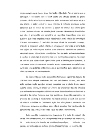 intransponíveis, para chegar à sua libertação e liberdade. Para o fazer e para o
conseguir, é necessário que o coach adote uma atitude correta, de plena
presença, de focalização consciente para poder entrar num baile entre ele e o
seu cliente e poder assistir à busca interior, à reflexão promovida pelas
perguntas que vai lançar ao coachee. O coach irá orientar este último para
outros caminhos através da formulação de questões. No entanto, de sublinhar
que não é pretendido um somatório de questões inquisidoras mas sim
questões que serão lançadas porque o coachee as pediu através da formulação
dos seus pensamentos. O coach terá de numa atitude de verdadeira presença,
entender a linguagem verbal e também a linguagem não verbal e tornar tudo
isso objeto de reflexão para auxiliar o seu cliente na demanda de caminhos
exequíveis para a obtenção do seu objetivo. Para se poder realmente conhecer
o coachee e notar algo de diferente nos seus movimentos corporais, no entoar
da sua voz que poderão ser significativos para a formulação de questões, o
coach deve estar extremamente presente, atento à pessoa que tem pela frente,
surdo aos seus próprios ruídos interiores, o que significa que o coach deve-se
silenciar antes de iniciar uma sessão.
De notar ainda que todas as questões formuladas a partir do discurso do
coachee serão sempre orientadas para um pensamento positivo, para uma
ação positiva, serão questões sempre colocadas com o intuito de dar algum
suporte ao seu cliente, de o fazer ver (através do tal exercício da auto-reflexão)
que realmente tem um potencial ilimitado e que depende dele torná-lo visível e
explorá-lo da melhor forma na sua vida quotidiana. A questão pragmática, no
processo de coaching, é fundamental na medida em que o coach tem o dever
de orientar o coachee no caminho da ação, tem a função de o auxiliar na sua
reflexão mas sempre no sentido de agir e não de se deixar ficar na dimensão do
pensamento e do sonho, no tal limbo a que me referi anteriormente.
Outra questão verdadeiramente importante é o facto de o coach não
ser de todo um terapeuta, não se esperando dele qualquer tipo de orientação,
de emissão de juízo de valor, de opinião sobre qualquer reflexão que
esteja a ser elaborada por parte do cliente. O coach tem de ser espelho, não
 