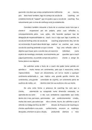 querendo isto dizer que esteja completamente indiferente ao mesmo,
pois deve haver também, logo no começo da sessão de coaching, um
estabelecimento de “rapport” que irá ajudar a que a sessão de coaching flua
naturalmente pois o clima de confiança está já estabelecido.
Considero também relevante o facto de se acentuar neste livro que o
cliente é responsável por ele próprio, pelas suas reflexões e,
consequentemente, pelas suas ações, não havendo qualquer tipo de
delegação de responsabilidade no coach. Isso é algo que logo à partida, na
sessão de briefing antes da sessão de coaching propriamente dita, tem de
ser esclarecido. O coach deve desde logo explicar ao coachee que numa
sessão de coaching pretende-se que o cliente faça uma reflexão sobre o
objetivo que trouxe para a sessão mas um exercício individual, numa
espécie de monólogo, orientado, ocasionalmente, por questões que o coach
julgará pertinentes, no sentido sempre de auxiliar o cliente a atingir de
forma plena o seu objetivo.
De sublinhar ainda o facto de o coach não poder tomar partido em
opiniões e muito menos em sentimentos, pelo que é necessário, senão
imprescindível, haver um afastamento, um ser-se neutro a qualquer
sentimento verbalizado, o que implica uma grande gestão interior dos
sentimentos, uma grande serenidade de espírito, um sentimento pleno de
ausência de ruídos, um domínio total da sua essência e da sua mente.
De uma certa forma o processo de coaching faz com que o
cliente, adormecido ou estagnado numa dimensão enevoada, se
aperceba do seu valor e das suas verdadeiras capacidades que estão
dentro de si mas, por vezes, aprisionadas por condicionamentos criados,
muitas das vezes, por outros que não o cliente. Assim, de sublinhar o que é
referido no Código de Ética da ISPC “ Através do Processo de Coaching os
clientes aprofundam o seu auto- conhecimento, encaram as mudanças
desejadas, orientam-se para a Acção, produzindo abertura a mais
 