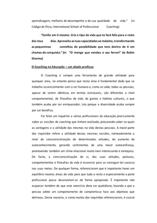 aprendizagem, melhoria do desempenho e da sua qualidade de vida.” (in
Código de Ética, International School of Professional Coaching)
“Confia em ti mesmo. Cria o tipo de vida que te fará feliz para o resto
dos teus dias. Aproveita as tuas capacidades ao máximo, transformando
as pequeninas centelhas de possibilidade que tens dentro de ti em
chamas de conquista.” (in “O monge que vendeu o seu ferrari” de Robin
Sharma)
O Coaching na Educação – um aliado profícuo
O Coaching é sempre uma ferramenta de grande utilidade para
qualquer área, no entanto penso que nesta área é fundamental dado que se
trabalha essencialmente com o ser humano e, como se sabe, todas as pessoas,
apesar de serem idênticas em termos estruturais, são diferentes a nível
comportamental, de filosofias de vida, de gostos e hábitos culturais, o que
também acaba por ser enriquecedor, isto porque a diversidade acaba sempre
por ser benéfica.
Foi feito um inquérito a vários profissionais da educação precisamente
sobre as sessões de coaching que tinham realizado, procurando saber-se quais
as vantagens e a utilidade das mesmas na vida destas pessoas. A maior parte
dos inquiridos refere a utilidade destas mesmas sessões, nomeadamente a
nível da consciencialização de determinadas atitudes, do aumento do
autoconhecimento, gerando sentimentos de uma maior autoconfiança,
promovendo também um clima relacional muito mais interessante e vantajoso.
De facto, a consciencialização de si, das suas atitudes, posturas,
comportamentos e filosofias de vida é essencial para se conseguir ter sucesso
nas suas metas. De qualquer forma, referenciaram que é importante haver um
equilíbrio noutras áreas de vida para que tudo o resto e especialmente a parte
profissional possa desenvolver-se de forma apropriada. É importante não
esquecer também de que este exercício deve ser quotidiano, levando a que a
pessoa adote um comportamento de compromisso face aos objetivos que
delineou. Desta maneira, e como muitos dos inquiridos referenciaram, é crucial
 