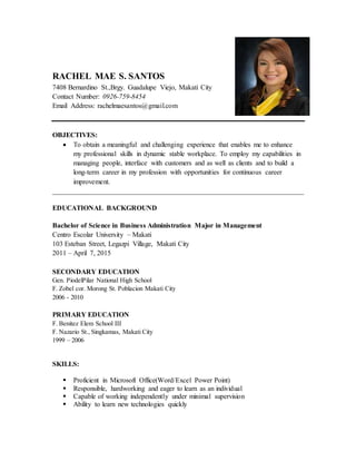 RACHEL MAE S. SANTOS
7408 Bernardino St.,Brgy. Guadalupe Viejo, Makati City
Contact Number: 0926-759-8454
Email Address: rachelmaesantos@gmail.com
OBJECTIVES:
 To obtain a meaningful and challenging experience that enables me to enhance
my professional skills in dynamic stable workplace. To employ my capabilities in
managing people, interface with customers and as well as clients and to build a
long-term career in my profession with opportunities for continuous career
improvement.
________________________________________________________________________
EDUCATIONAL BACKGROUND
Bachelor of Science in Business Administration Major in Management
Centro Escolar University – Makati
103 Esteban Street, Legazpi Village, Makati City
2011 – April 7, 2015
SECONDARY EDUCATION
Gen. PiodelPilar National High School
F. Zobel cor. Morong St. Poblacion Makati City
2006 - 2010
PRIMARY EDUCATION
F. Benitez Elem School III
F. Nazario St., Singkamas, Makati City
1999 – 2006
SKILLS:
 Proficient in Microsoft Office(Word/Excel Power Point)
 Responsible, hardworking and eager to learn as an individual
 Capable of working independently under minimal supervision
 Ability to learn new technologies quickly
 