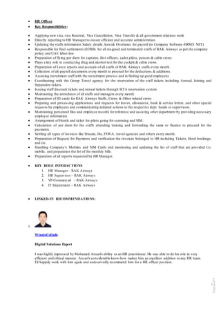 Page2of5
 HR Officer
 Key Responsibilities:
 Applying new visa, visa Renewal, Visa Cancellation, Visa Transfer & all government relations work
 Directly reporting to HR Manager to ensure efficient and accurate administration
 Updating the staffs information Salary details, leave& Overtimes for payroll (in Company Software-HRMS NET)
 Responsible for final settlements (EOSB) for all resigned and terminated staffs of RAK Airways as per the company
policy and UAE labor law.
 Preparation of flying per diem for captains, first officers, cadet pilots, pursers & cabin crews
 Plays a key role in conducting drug and alcohol test for the cockpit & cabin crews.
 Preparation of Leave reports and accruals of all staffs of RAK Airways staffs every month.
 Collection of all payroll documents every month to proceed for the deductions & additions.
 Assisting recruitment staff with the recruitment process and in finding up good employees
 Coordinating with the Group Travel agency for the reservation of the staff tickets including Annual, Joining and
Separation tickets.
 Issuing staff discount tickets and annual tickets through SITA reservation system
 Maintaining the attendance of all staffs and managers every month.
 Preparation of ID cards for RAK Airways Staffs, Crews & Other related crews
 Preparing and processing applications and requests for leaves, allowances, bank & service letters, and other special
requests by employees and communicating initiated actions to the respective dept. heads or supervisors.
 Maintaining personnel files and employee records for reference and assisting other department by providing necessary
employee information.
 Arrangement of Hotels and ticket for pilots going for screening and SIM.
 Calculation of per diem for the staffs attending training and forwarding the same to finance to proceed for the
payments.
 Settling all types of invoices like Etisalat, Du, FEWA, travel agencies and others every month.
 Preparation of Request for Payments and verification the invoices belonged to HR including Tickets, Hotel bookings,
and etc.
 Handling Company’s Mobiles and SIM Cards and monitoring and updating the list of staff that are provided Co.
mobile; and preparation the list of the monthly bills.
 Preparation of all reports requested by HR Manager.
 KEY ROLE INTERACTIONS
1. HR Manager – RAK Airways
2. HR Supervisor – RAK Airways
3. VP-Commercial – RAK Airways
4. IT Department – RAK Airways
 LINKED-IN RECOMMENDATIONS:
1.
WinnioCollado
Digital Solutions Expert
I was highly impressed by Mohamed Ansari's ability as an HR practitioner. He was able to do his role in very
efficient and ethical manner. Ansari's considerable know-how makes him an excellent addition to any HR team.
I'd happily work with him again and unreservedly recommend him for a HR officer position.
 