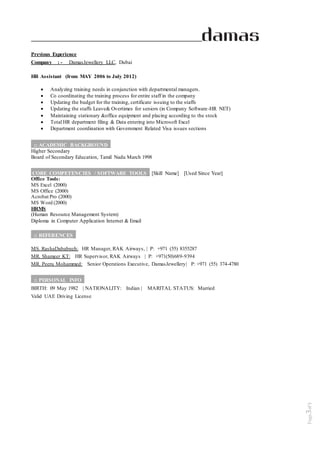 Page3of5
Previous Experience
Company : - DamasJewellery LLC, Dubai
HR Assistant (from MAY 2006 to July 2012)
 Analyzing training needs in conjunction with departmental managers.
 Co coordinating the training process for entire staff in the company
 Updating the budget for the training, certificate issuing to the staffs
 Updating the staffs Leave& Overtimes for seniors (in Company Software-HR NET)
 Maintaining stationary &office equipment and placing according to the stock
 Total HR department filing & Data entering into Microsoft Excel
 Department coordination with Government Related Visa issues sections
:: ACADEMIC BACKGROUND_
Higher Secondary
Board of Secondary Education, Tamil Nadu March 1998
CORE COMPETENCIES / SOFTWARE TOOLS_ [Skill Name] [Used Since Year]
Office Tools:
MS Excel (2000)
MS Office (2000)
Acrobat Pro (2000)
MS Word (2000)
HRMS
(Human Resource Management System)
Diploma in Computer Application Internet & Email
:: REFERENCES_
MS. RashaDababneh: HR Manager, RAK Airways, | P: +971 (55) 8355287
MR. Shameer KT: HR Supervisor, RAK Airways | P: +971(50)689-9394
MR. Peeru Mohammed: Senior Operations Executive, DamasJewellery| P: +971 (55) 374-4780
:: PERSONAL INFO_
BIRTH: 09 May 1982 | NATIONALITY: Indian | MARITAL STATUS: Married
Valid UAE Driving License
 