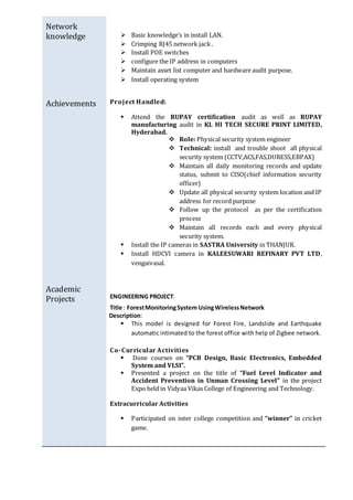 Network
knowledge
Achievements
Academic
Projects
 Basic knowledge’s in install LAN.
 Crimping RJ45 network jack .
 Install POE switches
 configure the IP address in computers
 Maintain asset list computer and hardware audit purpose.
 Install operating system
Project Handled:
 Attend the RUPAY certification audit as well as RUPAY
manufacturing audit in KL HI TECH SECURE PRINT LIMITED,
Hyderabad.
 Role: Physical security system engineer
 Technical: install and trouble shoot all physical
security system (CCTV,ACS,FAS,DURESS,EBPAX)
 Maintain all daily monitoring records and update
status, submit to CISO(chief information security
officer)
 Update all physical security system location and IP
address for record purpose
 Follow up the protocol as per the certification
process
 Maintain all records each and every physical
security system.
 Install the IP cameras in SASTRA University in THANJUR.
 Install HDCVI camera in KALEESUWARI REFINARY PVT LTD,
vengaivasal.
ENGINEERING PROJECT:
Title : ForestMonitoringSystem UsingWirelessNetwork
Description:
 This model is designed for Forest Fire, Landslide and Earthquake
automatic intimated to the forest office with help of Zigbee network.
Co-Curricular Activities
 Done courses on “PCB Design, Basic Electronics, Embedded
System and VLSI”.
 Presented a project on the title of “Fuel Level Indicator and
Accident Prevention in Unman Crossing Level” in the project
Expo held in Vidyaa Vikas College of Engineering and Technology.
Extracurricular Activities
 Participated on inter college competition and “winner” in cricket
game.
 