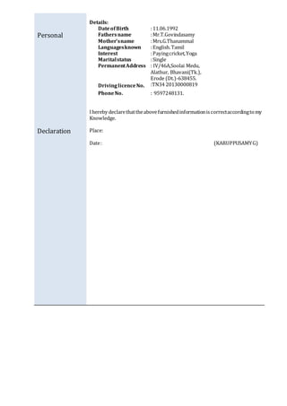 Personal
Declaration
Details:
DateofBirth :11.06.1992
Fathersname :Mr.T.Govindasamy
Mother’sname :Mrs.G.Thanammal
Languagesknown :English.Tamil
Interest :Payingcricket,Yoga
Maritalstatus :Single
PermanentAddress
DrivinglicenceNo.
: IV/46A,Soolai Medu,
Alathur, Bhavani(Tk.),
Erode (Dt.)-638455.
:TN34 20130000819
PhoneNo. : 9597248131.
Ihereby declarethattheabovefurnishedinformationiscorrectaccordingtomy
Knowledge.
Place:
Date: (KARUPPUSAMYG)
 