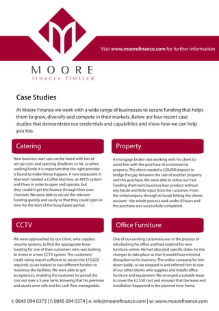 At Moore Finance we work with a wide range of businesses to secure funding that helps
them to grow, diversify and compete in their markets. Below are four recent case
studies that demonstrate our credentials and capabilities and show how we can help
you too.
Case Studies
Visit www.moorefinance.com for further information
t: 0845 094 0373 | f: 0845 094 0374 | e: info@moorefinance.com | w: www.moorefinance.com
Catering Property
CCTV
New business start-ups can be faced with lots of
set-up costs and opening deadlines to hit, so when
seeking funds it is important that the right provider
is found to make things happen. A new restaurant in
Abersoch needed a Coffee Machine, an EPOS system
and Oven in order to open and operate, but
they couldn’t get the finance through their own
channels. We were able to secure the relevant
funding quickly and easily so that they could open in
time for the start of the busy Easter period.
Office Furniture
We were approached by our client, who supplies
security systems, to find the appropriate lease
funding for one of their customers who was looking
to invest in a new CCTV system. The customers’
credit rating wasn’t sufficient to secure the £15,822
required, so we looked to two different funders to
maximise the facilities. We were able to get
acceptances, enabling the customer to spread the
cost out over a 5 year term, knowing that his premises
and assets were safe and his cash flow manageable.
A mortgage broker was working with his client to
assist him with the purchase of a commercial
property. The client needed a £20,000 deposit to
bridge the gap between the sale of another property
and this purchase. We were able to utilise our Fast
Funding short term business loan product without
any hassle and little input from the customer. From
the initial enquiry through to funds hitting the clients
account - the whole process took under 8 hours and
the purchase was successfully completed.
One of our existing customers was in the process of
refurbishing his office and had ordered his new
furniture online. He had allocated specific dates for the
changes to take place so that it would have minimal
disruption to his business. The online company let him
down badly, so we stepped in and referred him to one
of our other clients who supplies and installs office
furniture and equipment. We arranged a suitable lease
to cover the £2,550 cost and ensured that the lease and
installation happened in the planned time frame.
 