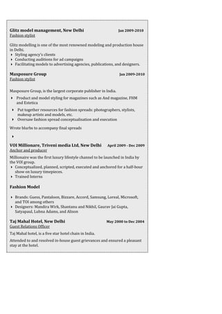 Glitz model management, New Delhi Jan 2009-2010
Fashion stylist
Glitz modelling is one of the most renowned modeling and production house
in Delhi.
 Styling agency’s clients
 Conducting auditions for ad campaigns
 Facilitating models to advertising agencies, publications, and designers.
Maxposure Group Jan 2009-2010
Fashion stylist
Maxposure Group, is the largest corporate publisher in India.
 Product and model styling for magazines such as And magazine, FHM
and Estetica
 Put together resources for fashion spreads: photographers, stylists,
makeup artists and models, etc.
 Oversaw fashion spread conceptualisation and execution
Wrote blurbs to accompany final spreads

VOI Millionare, Triveni media Ltd, New Delhi April 2009 - Dec 2009
Anchor and producer
Millionaire was the first luxury lifestyle channel to be launched in India by
the VOI group.
 Conceptualized, planned, scripted, executed and anchored for a half-hour
show on luxury timepieces.
 Trained Interns
Fashion Model
 Brands: Guess, Pantaloon, Bizzare, Accord, Samsung, Loreal, Microsoft,
and TOI among others
 Designers: Mandira Wirk, Shantanu and Nikhil, Gaurav Jai Gupta,
Satyapaul, Lubna Adams, and Alison
Taj Mahal Hotel, New Delhi May 2000 to Dec 2004
Guest Relations Officer
Taj Mahal hotel, is a five star hotel chain in India.
Attended to and resolved in-house guest grievances and ensured a pleasant
stay at the hotel.
 