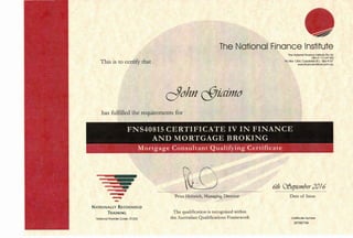 This is to certify that
The National Fin·ance Institute
cJohn cSJiaimo
The Notional Finance Institute Pty Ltd
ABN 47 110 247 802
PO Box 1354, Copolobo B.C. Qld 4157
www.finonceinstiMe.com.ou
has fulfilled the requirements for
FNS40815 CERTIFICATE IV IN FINANCE
AND MORTGAGE BROKING
Mortgage Consultant Qualifying Certificate
~
-NATIONALLY RECOGNISE.D
TRAINING
National Provider Code: 31 203
tOPeter Heinrich, Managing Director
The qualification is recognised within
the Australian Qualifications Framework
6th CffJeptember201{)
Date of Issue
Certificate Number
2676073A
 