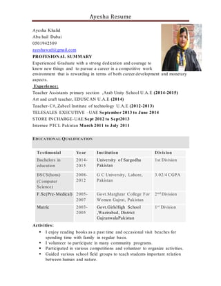Ayesha Resume
Ayesha Khalid
Abu hail Dubai
0501942509
ayeshawzd@gmail.com
PROFESIONAL SUMMARY
Experienced Graduate with a strong dedication and courage to
know new things and to pursue a career in a competitive work
environment that is rewarding in terms of both career development and monetary
aspects.
Experience:
Teacher Assistants primary section ,Arab Unity School U.A.E (2014-2015)
Art and craft teacher, EDUSCAN U.A.E (2014)
Teacher-C#, Zabeel Institute of technology U.A.E (2012-2013)
TELESALES EXECUTIVE –UAE September 2013 to June 2014
STORE INCHARGE-UAE Sept 2012 to Sept2013
Internee PTCL Pakistan March 2011 to July 2011
EDUCATIONAL QUALIFICATION
Testimonial Year Institution Division
Bachelors in
education
2014-
2015
University of Sargodha
Pakistan
1st Division
BSCS(hons)
(Computer
Science)
2008-
2012
G C University, Lahore,
Pakistan
3.02/4 CGPA
F.Sc(Pre-Medical) 2005-
2007
Govt.Marghzar College For
Women Gujrat, Pakistan
2nd Division
Matric 2003-
2005
Govt.GirlsHigh School
,Wazirabad, District
GujranwalaPakistan
1st Division
Activities:
 I enjoy reading books as a past time and occasional visit beaches for
spending time with family in regular basis.
 I volunteer to participate in many community programs.
 Participated in various competitions and volunteer to organize activities.
 Guided various school field groups to teach students important relation
between human and nature.
 
