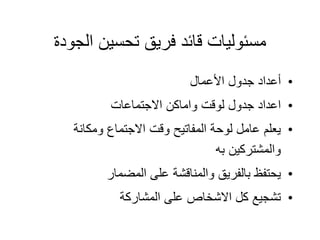 ‫الجودة‬ ‫تحسين‬ ‫فريق‬ ‫قائد‬ ‫مسئوليات‬
•
‫األعمال‬ ‫جدول‬ ‫أعداد‬
•
‫االجتماعات‬ ‫واماكن‬ ‫لوقت‬ ‫جدول‬ ‫اعداد‬
•
‫ومكانة‬ ‫االجتماع‬ ‫وقت‬ ‫المفاتيح‬ ‫لوحة‬ ‫عامل‬ ‫يعلم‬
‫به‬ ‫والمشتركين‬
•
‫المضمار‬ ‫على‬ ‫والمناقشة‬ ‫بالفريق‬ ‫يحتفظ‬
•
‫المشاركة‬ ‫على‬ ‫االشخاص‬ ‫كل‬ ‫تشجيع‬
 