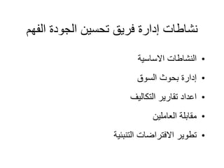 ‫الف‬ ‫الجودة‬ ‫تحسين‬ ‫فريق‬ ‫إدارة‬ ‫نشاطات‬
‫هم‬
•
‫االساسية‬ ‫النشاطات‬
•
‫السوق‬ ‫بحوث‬ ‫إدارة‬
•
‫التكاليف‬ ‫تقارير‬ ‫اعداد‬
•
‫العاملين‬ ‫مقابلة‬
•
‫التنبئية‬ ‫االفتراضات‬ ‫تطوير‬
 