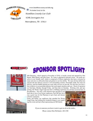 10
Hamblen County Car Club
928B Jarnigan Ave
Morristown, TN 37813
www.hamblencountycarclub.org
The Hamblen County Car Club
MD Pharmacy, which opened in November of 2010, is locally owned and operated by Don
Bunch, Mike Bunch, and John Jones. Dr. Jones is pharmacist and part-owner. We pride our-
selves in our friendly staff, which is comprised of fifteen employees that know everyone by
name and strive to efficiently help each patient to our best ability. We meet all four dollar lists
and provide free delivery services to all surrounding counties. Personable staffs, free mail out
delivery, and free bubble packing are some other services we provide. We also have two drive-
thru windows to accommodate patients that need urgent attention and care. Hours of operation
are 9am-6pm, Monday through Friday, and 9am-1pm on Saturday. Working with, and sup-
porting, the Winter Angel Expo has been a fulfilling experience for all those involved here at
the pharmacy. Not only is this function near and dear to our
heart due to one of our former employees, Paul MClain, but it
was a good way for the Pharmacy to give back and interact
with the community.
Emily and Robin, our employees that attended the Winter
Angel Expo, had nothing but wonderful things to say regard-
ing this event and had a blast representing our MD family.
If you or someone you know wants to put an ad on the trailer,
Please contact Don McGinnis—581-1728
 