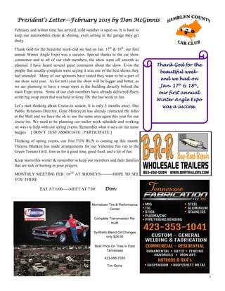 3
President’s Letter—February 2015 by Don McGinnis
February and winter time has arrived, cold weather is upon us. It is hard to
keep our automobiles clean & shining, even setting in the garage they get
dusty.
Thank God for the beautiful week-end we had on Jan. 17th
& 18th
, our first
annual Winter Angle Expo was a success. Special thanks to the car show
committee and to all of our club members, the show went off smooth as
planned. I have heard several great comments about the show. Even the
people that usually complain were saying it was one of the best shows they
had attended. Many of our sponsors have stated they want to be a part of
our show next year. As for next year the show will be bigger and better, as
we are planning to have a swap meet in the building directly behind the
main Expo arena. Some of our club members have already delivered flyers
at the big swap meet that was held in Gray TN. the last week in Jan.
Let’s start thinking about Cruise-in season; It is only 3 months away. Our
Public Relations Director, Gene Honeycutt has already contacted the folks
at the Mall and we have the ok to use the same area again this year for our
cruise-ins. We need to be planning our trailer work schedule and working
on ways to help with our spring events. Remember what it says on our name
badges [ DON’T JUST ASSOCIATE , PARTICIPATE ]
Thinking of spring events, our first FUN RUN is coming up this month.
Theresa Blanken has made arrangements for our Valentine fun run to the
Green Tomato Grill. Join us for a good time, good food, and a lot of fun.
Keep warm this winter & remember to keep our members and their families
that are sick or hurting in your prayers.
MONTHLY MEETING FEB. 19TH
AT SHONEYS---------HOPE TO SEE
YOU THERE
EAT AT 6:00-----MEET AT 7:00 Don
Thank God for the
beautiful week-
end we had on
Jan. 17th
& 18th
,
our first annual
Winter Angle Expo
was a success.
Morristown Tire & Performance
Center
Complete Transmission Re-
build
Synthetic Blend Oil Changes
only $24.95
Best Price On Tires In East
Tennessee
423-586-7035
Tim Goins
 