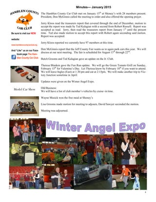 4
Minutes— January 2015
The Hamblen County Car Club met on January 15th
at Shoney’s with 28 members present.
President, Don McGinnis called the meeting to order and also offered the opening prayer.
Jerry Kloos read the treasurers report that covered through the end of December, motion to
accept the report was made by Ted Kalagian with a second from Robert Russell. Report was
accepted as read. Jerry, then read the treasurers report from January 1st
until the present
time. Ted also made motion to accept this report with Robert again seconding said motion.
Report was accepted.
Jerry Kloos reported we currently have 97 members at this time.
Don McGinnis report that the Jeff County Fair wants us to again park cars this year. We will
discuss at our next meeting. The fair is scheduled for August 13th
through 22nd
.
Butch Grooms and Ted Kalagian gave an update on the Jr. Club.
Theresa Blanken gave the Fun Run update. We will go the Green Tomato Grill on Sunday,
February 15th
for Valentine’s Day. Let Theresa know by February 10th
if you want to attend.
We will leave Ingles (East) at 1:30 pm and eat at 2:15pm. We will make another trip to Vic-
tory Junction sometime in April.
Updates were given on the Winter Angel Expo.
Old Business:
We will have a list of club member’s vehicles by cruise–in time.
Wayne Musick won the free meal at Shoney’s
Lisa Grooms made motion for meeting to adjourn, David Sawyer seconded the motion.
Meeting was adjourned.
Be sure to visit our NEW
website:
www.hamblencountycarclub.org
And “Like” us on our Face-
book page The Ham-
blen County Car Club
Model Car Show
 