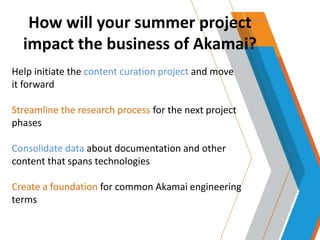 How will your summer project
impact the business of Akamai?
Help initiate the content curation project and move
it forward
Streamline the research process for the next project
phases
Consolidate data about documentation and other
content that spans technologies
Create a foundation for common Akamai engineering
terms
 