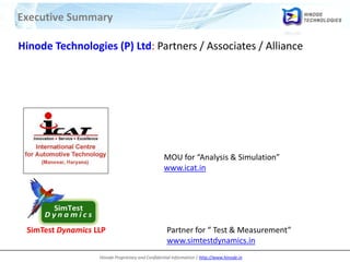 Hinode Proprietary and Confidential Information | http://www.hinode.in
Executive Summary
Hinode Technologies (P) Ltd: Partners / Associates / Alliance
MOU for “Analysis & Simulation”
www.icat.in
SimTest Dynamics LLP Partner for “ Test & Measurement”
www.simtestdynamics.in
 