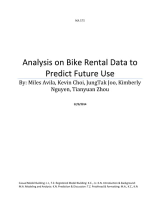 MA 575
Analysis on Bike Rental Data to
Predict Future Use
By: Miles Avila, Kevin Choi, JungTak Joo, Kimberly
Nguyen, Tianyuan Zhou
12/9/2014
Casual Model Building: J.J., T.Z. Registered Model Building: K.C., J.J. K.N. Introduction & Background:
M.A. Modeling and Analysis: K.N. Prediction & Discussion: T.Z. Proofread & formatting: M.A., K.C., K.N
 