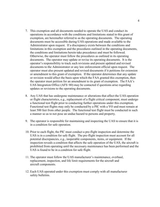 4
7. This exemption and all documents needed to operate the UAS and conduct its
operations in accordance with the conditions and limitations stated in this grant of
exemption, are hereinafter referred to as the operating documents. The operating
documents must be accessible during UAS operations and made available to the
Administrator upon request. If a discrepancy exists between the conditions and
limitations in this exemption and the procedures outlined in the operating documents,
the conditions and limitations herein take precedence and must be followed.
Otherwise, the operator must follow the procedures as outlined in its operating
documents. The operator may update or revise its operating documents. It is the
operator’s responsibility to track such revisions and present updated and revised
documents to the Administrator or any law enforcement official upon request. The
operator must also present updated and revised documents if it petitions for extension
or amendment to this grant of exemption. If the operator determines that any update
or revision would affect the basis upon which the FAA granted this exemption, then
the operator must petition for an amendment to its grant of exemption. The FAA’s
UAS Integration Office (AFS−80) may be contacted if questions arise regarding
updates or revisions to the operating documents.
8. Any UAS that has undergone maintenance or alterations that affect the UAS operation
or flight characteristics, e.g., replacement of a flight critical component, must undergo
a functional test flight prior to conducting further operations under this exemption.
Functional test flights may only be conducted by a PIC with a VO and must remain at
least 500 feet from other people. The functional test flight must be conducted in such
a manner so as to not pose an undue hazard to persons and property.
9. The operator is responsible for maintaining and inspecting the UAS to ensure that it is
in a condition for safe operation.
10. Prior to each flight, the PIC must conduct a pre-flight inspection and determine the
UAS is in a condition for safe flight. The pre-flight inspection must account for all
potential discrepancies, e.g., inoperable components, items, or equipment. If the
inspection reveals a condition that affects the safe operation of the UAS, the aircraft is
prohibited from operating until the necessary maintenance has been performed and the
UAS is found to be in a condition for safe flight.
11. The operator must follow the UAS manufacturer’s maintenance, overhaul,
replacement, inspection, and life limit requirements for the aircraft and
aircraft components.
12. Each UAS operated under this exemption must comply with all manufacturer
safety bulletins.
 