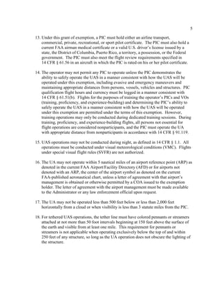 5
13. Under this grant of exemption, a PIC must hold either an airline transport,
commercial, private, recreational, or sport pilot certificate. The PIC must also hold a
current FAA airman medical certificate or a valid U.S. driver’s license issued by a
state, the District of Columbia, Puerto Rico, a territory, a possession, or the Federal
government. The PIC must also meet the flight review requirements specified in
14 CFR § 61.56 in an aircraft in which the PIC is rated on his or her pilot certificate.
14. The operator may not permit any PIC to operate unless the PIC demonstrates the
ability to safely operate the UAS in a manner consistent with how the UAS will be
operated under this exemption, including evasive and emergency maneuvers and
maintaining appropriate distances from persons, vessels, vehicles and structures. PIC
qualification flight hours and currency must be logged in a manner consistent with
14 CFR § 61.51(b). Flights for the purposes of training the operator’s PICs and VOs
(training, proficiency, and experience-building) and determining the PIC’s ability to
safely operate the UAS in a manner consistent with how the UAS will be operated
under this exemption are permitted under the terms of this exemption. However,
training operations may only be conducted during dedicated training sessions. During
training, proficiency, and experience-building flights, all persons not essential for
flight operations are considered nonparticipants, and the PIC must operate the UA
with appropriate distance from nonparticipants in accordance with 14 CFR § 91.119.
15. UAS operations may not be conducted during night, as defined in 14 CFR § 1.1. All
operations must be conducted under visual meteorological conditions (VMC). Flights
under special visual flight rules (SVFR) are not authorized.
16. The UA may not operate within 5 nautical miles of an airport reference point (ARP) as
denoted in the current FAA Airport/Facility Directory (AFD) or for airports not
denoted with an ARP, the center of the airport symbol as denoted on the current
FAA-published aeronautical chart, unless a letter of agreement with that airport’s
management is obtained or otherwise permitted by a COA issued to the exemption
holder. The letter of agreement with the airport management must be made available
to the Administrator or any law enforcement official upon request.
17. The UA may not be operated less than 500 feet below or less than 2,000 feet
horizontally from a cloud or when visibility is less than 3 statute miles from the PIC.
18. For tethered UAS operations, the tether line must have colored pennants or streamers
attached at not more than 50 foot intervals beginning at 150 feet above the surface of
the earth and visible from at least one mile. This requirement for pennants or
streamers is not applicable when operating exclusively below the top of and within
250 feet of any structure, so long as the UA operation does not obscure the lighting of
the structure.
 