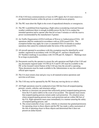 6
19. If the UAS loses communications or loses its GPS signal, the UA must return to a
pre-determined location within the private or controlled-access property.
20. The PIC must abort the flight in the event of unpredicted obstacles or emergencies.
21. The PIC is prohibited from beginning a flight unless (considering wind and forecast
weather conditions) there is enough available power for the UA to conduct the
intended operation and to operate after that for at least 5 minutes or with the reserve
power recommended by the manufacturer if greater.
22. Air Traffic Organization (ATO) Certificate of Waiver or Authorization (COA). All
operations shall be conducted in accordance with an ATO-issued COA. The
exemption holder may apply for a new or amended COA if it intends to conduct
operations that cannot be conducted under the terms of the enclosed COA.
23. All aircraft operated in accordance with this exemption must be identified by serial
number, registered in accordance with 14 CFR part 47, and have identification
(N−Number) markings in accordance with 14 CFR part 45, Subpart C. Markings must
be as large as practicable.
24. Documents used by the operator to ensure the safe operation and flight of the UAS and
any documents required under 14 CFR §§ 91.9 and 91.203 must be available to the
PIC at the Ground Control Station of the UAS any time the aircraft is operating.
These documents must be made available to the Administrator or any law enforcement
official upon request.
25. The UA must remain clear and give way to all manned aviation operations and
activities at all times.
26. The UAS may not be operated by the PIC from any moving device or vehicle.
27. All Flight operations must be conducted at least 500 feet from all nonparticipating
persons, vessels, vehicles, and structures unless:
a. Barriers or structures are present that sufficiently protect nonparticipating persons
from the UA and/or debris in the event of an accident. The operator must ensure
that nonparticipating persons remain under such protection. If a situation arises
where nonparticipating persons leave such protection and are within 500 feet of
the UA, flight operations must cease immediately in a manner ensuring the safety
of nonparticipating persons; and
b. The owner/controller of any vessels, vehicles or structures has granted permission
for operating closer to those objects and the PIC has made a safety assessment of
the risk of operating closer to those objects and determined that it does not
present an undue hazard.
 