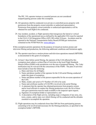 7
The PIC, VO, operator trainees or essential persons are not considered
nonparticipating persons under this exemption.
28. All operations shall be conducted over private or controlled-access property with
permission from the property owner/controller or authorized representative.
Permission from property owner/controller or authorized representative will be
obtained for each flight to be conducted.
29. Any incident, accident, or flight operation that transgresses the lateral or vertical
boundaries of the operational area as defined by the applicable COA must be reported
to the FAA's UAS Integration Office (AFS−80) within 24 hours. Accidents must be
reported to the National Transportation Safety Board (NTSB) per instructions
contained on the NTSB Web site: www.ntsb.gov.
If this exemption permits operations for the purpose of closed-set motion picture and
television filming and production, the following additional conditions and limitations apply.
30. The operator must have a motion picture and television operations manual (MPTOM)
as documented in this grant of exemption.
31. At least 3 days before aerial filming, the operator of the UAS affected by this
exemption must submit a written Plan of Activities to the local Flight Standards
District Office (FSDO) with jurisdiction over the area of proposed filming. The 3-day
notification may be waived with the concurrence of the FSDO. The plan of activities
must include at least the following:
a. Dates and times for all flights;
b. Name and phone number of the operator for the UAS aerial filming conducted
under this grant of exemption;
c. Name and phone number of the person responsible for the on-scene operation of
the UAS;
d. Make, model, and serial or N−Number of UAS to be used;
e. Name and certificate number of UAS PICs involved in the aerial filming;
f. A statement that the operator has obtained permission from property owners
and/or local officials to conduct the filming production event; the list of those
who gave permission must be made available to the inspector upon request;
g. Signature of exemption holder or representative; and
h. A description of the flight activity, including maps or diagrams of any area, city,
town, county, and/or state over which filming will be conducted and the altitudes
essential to accomplish the operation.
32. Flight operations may be conducted closer than 500 feet from participating persons
consenting to be involved and necessary for the filming production, as specified in the
exemption holder’s MPTOM.
 