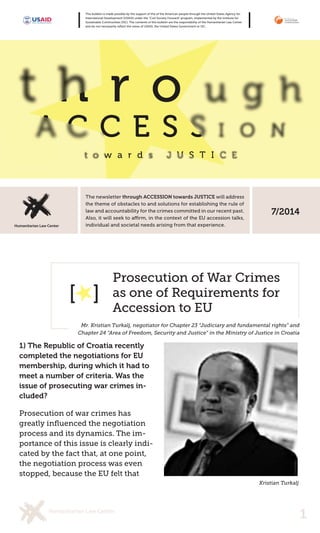 1 
The newsletter through ACCESSION towards JUSTICE will address the theme of obstacles to and solutions for establishing the rule of law and accountability for the crimes committed in our recent past. individual and societal needs arising from that experience. This bulletin is made possible by the support of the of the American people through the United States Agency for International Development (USAID) under the “Civil Society Forward” program, implemented by the Institute for Sustainable Communities (ISC). The contents of this bulletin are the responsibility of the Humanitarian Law Center and do not necessarily reflect the views of USAID, the United States Government or ISC. 
1) The Republic of Croatia recently completed the negotiations for EU membership, during which it had to meet a number of criteria. Was the issue of prosecuting war crimes included? 
Prosecution of war crimes has greatly influenced the negotiation process and its dynamics. The importance of this issue is clearly indicated by the fact that, at one point, the negotiation process was even stopped, because the EU felt that 
Prosecution of War Crimes as one of Requirements for Accession to EU 
Mr. Kristian Turkalj, negotiator for Chapter 23 “Judiciary and fundamental rights” and Chapter 24 “Area of Freedom, Security and Justice” in the Ministry of Justice in Croatia 
7/2014 
[ ] 
Kristian Turkalj  
