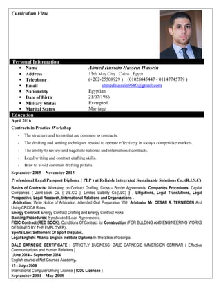 Curriculum Vitae
Personal Information
Ahmed Hussein Hussein Hussein• Name
15th May City , Cairo , Egypt Address
(+202-25508929 ) (01028045447 - 01147745779 ) Telephone
ahmedhussein9680@gmail.com Email
Egyptian Nationality
21/07/1986 Date of Birth
Exempted Military Status
Marriage Marital Status
Education
April 2016
Contracts in Practice Workshop
- The structure and terms that are common to contracts.
- The drafting and writing techniques needed to operate effectively in today's competitive markets.
- The ability to review and negotiate national and international contracts.
- Legal writing and contract drafting skills.
- How to avoid common drafting pitfalls.
September 2015 – November 2015
Professional Legal Passport Diploma ( PLP ) at Reliable Integrated Sustainable Solutions Co. (R.I.S.C)
Basics of Contracts: Workshop on Contract Drafting, Cross – Border Agreements, Companies Procedures: Capital
Companies ( Joint-stock Co. ( J.S.CO ), Limited Liability Co.(LLC) ) , Litigations, Legal Translations, Legal
Perspective, Legal Research, International Relations and Organizations .
Arbitration: Write Notice of Arbitration, Attended Oral Preparation With Arbitrator Mr. CESAR R. TERNIEDEN And
Using CRCICA Rules.
Energy Contract: Energy Contract Drafting and Energy Contract Risks
Banking Procedures: Syndicated Loan Agreements.
FIDIC Contract (RED BOOK): Conditions Of Contract for Construction (FOR BULDING AND ENGINEERING WORKS
DESIGNED BY THE EMPLOYER).
Sports Law: Settlement Of Sport Disputes.
Legal English: Atlanta English Institute Diploma In The State of Georgia.
DALE CARNEGIE CERTIFICATE : STRICTLY BUSINESS: DALE CARNEGIE IMMERSION SEMINAR ( Effective
Communications and Human Relations )
June 2014 – September 2014
English course at Not Courses Academy.
15 - July - 2009
International Computer Driving License ( ICDL Licensee )
September 2004 – May 2008
 