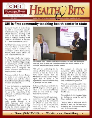 CHI is first community teaching health center in state
Healthy Bits — A Newsletter Published by Community Health of South Florida Inc.July 2014
“CHI will be contributing to the
national effort to train primary care
clinicians to meet the needs of the
many newly insured from the
Affordable Care Act. It also brings a
higher level of quality to the
organization,” said Col. Brodes Hartley
Jr., President and CEO at CHI.
Dr. Raina Armbuster, a resident in the
OB/GYN program, said she’s glad to
return to her home state of Florida,
where she was raised by a single
mother of four children.
“CHI comes from humble beginnings. I
come from humble beginnings. My
family used a lot of the services that
CHI offers,” she said. “It’s nice to
come back to the community that
helped me, so now I can help my
community in return.”
Community Health of South Florida
Inc. (CHI) is now the first federally-
funded community health center to
officially become a teaching health
center in the state of Florida. The
Brodes H. Hartley Jr. Teaching Health
Center at CHI welcomed its first class
of 13 medical residents on June 16.
“For CHI, this means our patients will
have more choices of doctors with an
increased level of excellence and
knowledge,” said Dr. Saint Anthony
Amofah, Chief Medical Officer and
Chief Academic Officer at CHI.
The first class includes four residents
in family medicine, five in psychiatry
and four in obstetrics and gynecology.
In a ceremony on June 17, residents
received the long, white coat that
identifies them as caregivers. The
event is considered a landmark in a
medical student’s studies.
Psychiatry resident Dr. Amy Bebawi
has traded in her waitress apron for
her doctor’s white coat. She believes
that waitressing for 20 years will help
her relate to her patients.
“I hope to become an outstanding
doctor, but more importantly, a
humble person,” she said. “I want to
live up to the responsibility of the
white coat. I want to earn the respect
of the patients.”
The teaching health center is
made possible because of a
Health Resources and Services
Administration (HRSA) grant to help
develop the nation’s physicians who
work in diverse areas of great need.
The program is intensive and
competitive. While residents will
graduate with CHI as their official
training site, they will also rotate
through local hospitals including
Jackson South Community Hospital
and Larkin Community Hospital.
“This will increase CHI’s visibility in the
health care community and improve
our ability to recruit primary care
clinicians over the next decade,” Dr.
Amofah said.
The residents in the inaugural class
are trailblazers; paving the way for
future residents.
“Being a part of something new is
exciting. It gives me the opportunity
to lead the way for those coming after
me,” Dr. Armbuster said.
Dr. Katherine Jones, a resident in the OB/GYN program, is all smiles after receiving her
white coat during the White Coat Ceremony on June 17. Col. Brodes H. Hartley Jr., for
whom the Teaching Health Center is named, looks on.
ᴥ Phone: (305) 253-5100 ᴥ Website: www.chisouthfl.org ᴥ
 
