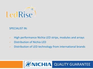 QUALITY GUARANTEE
SPECIALIST IN:
 High performance Nichia LED strips, modules and arrays
 Distribution of Nichia LED
 Distribution of LED technology from international brands
 