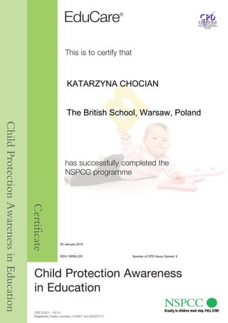 CPE12CE1 - 10/12
Registered charity numbers: 216401 and SC037717
Child Protection Awareness
in Education
This is to certify that
has successfully completed the
NSPCC programme
ChildProtectionAwarenessinEducation
Certificate
KATARZYNA CHOCIAN
EDU-19856-225 Number of CPD Hours Gained: 6
The British School, Warsaw, Poland
20 January 2015
 