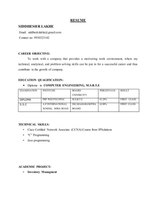 RESUME
SIDDHESHR LAKHE
Email: siddhesh.lakhe@gmail.com
Contact no: 9930323142
CAREER OBJECTIVE:
To work with a company that provides a motivating work environment, where my
technical, analytical, and problem solving skills can be put in for a successful career and thus
contribute to the growth of company.
EDUCATION QUALIFICATION:
• Diploma in COMPUTER ENGINEERING, M.S.B.T.E
EXAMINATION INSTITUDE BOARD/
UNIVERCITY
PERCENTAGE RESULT
DIPLOMA PRP POLYTECHNIC M.S.B.T.E 61.29% FIRST CLASS
S.S.C A.P INTERNATIONAL
SCHOOL, MIRA ROAD
SSC,MAHARASHTRA
BOARD
62.00% FIRST CLASS
TECHNICAL SKILLS:
• Cisco Certified Network Associate (CCNA) Course from IPSolutions
• “C” Programming
• Java programming
ACADEMIC PROJECT:
• Inventory Managment
 