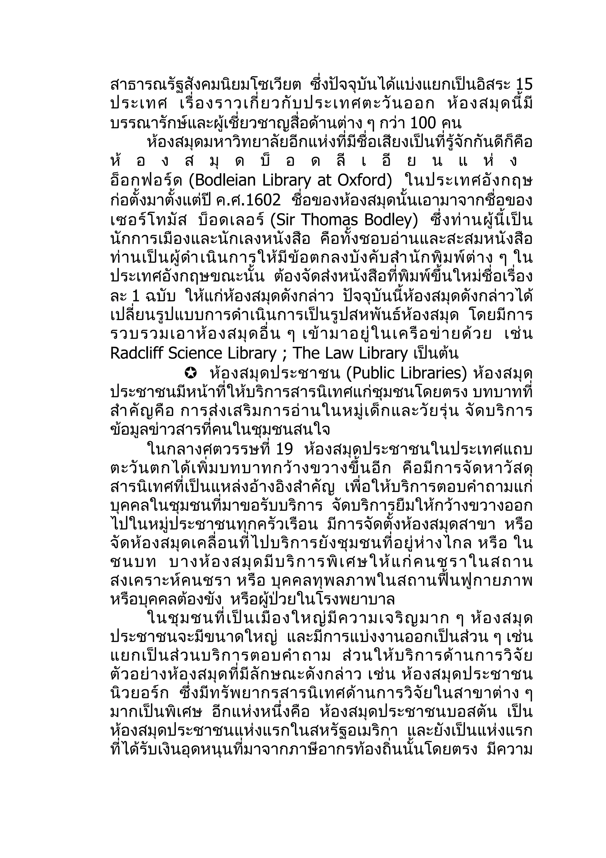 สาธารณรัฐสังคมนิยมโซเวียต ซึ่งปัจจุบันได้แบ่งแยกเป็นอิสระ 15
ประเทศ เรื่ อ งราวเกี่ ย วกั บ ประเทศตะวั น ออก ห้ อ งสมุ ด นี้ มี
บรรณารักษ์และผู้เชี่ยวชาญสื่อด้านต่าง ๆ กว่า 100 คน
         ห้องสมุดมหาวิทยาลัยอีกแห่งที่มีชื่อเสียงเป็นที่รู้จักกันดีก็คือ
ห้ อ ง ส มุ ด บ็ อ ด ลี เ อี ย น แ ห่ ง
อ็ อ กฟอร์ ด (Bodleian Library at Oxford) ในประเทศอั ง กฤษ
ก่อตั้งมาตั้งแต่ปี ค.ศ.1602 ชื่อของห้องสมุดนั้นเอามาจากชื่อของ
เซอร์ โ ทมั ส บ็ อ ดเลอร์ (Sir Thomas Bodley) ซึ่ ง ท่ า นผู้ นี้ เ ป็ น
นักการเมืองและนักเลงหนังสือ คือทั้งชอบอ่านและสะสมหนั งสือ
ท่ า นเป็ น ผู้ ดำา เนิ น การให้ มี ข้ อ ตกลงบั ง คั บ สำา นั ก พิ ม พ์ ต่ า ง ๆ ใน
ประเทศอังกฤษขณะนั้น ต้องจัดส่งหนังสือที่พิมพ์ขึ้นใหม่ชื่อเรื่อง
ละ 1 ฉบับ ให้แก่ห้องสมุดดังกล่าว ปัจจุบันนี้ห้องสมุดดังกล่าวได้
เปลี่ยนรูปแบบการดำา เนินการเป็นรูปสหพันธ์ห้องสมุด โดยมีการ
รวบรวมเอาห้ อ งสมุ ด อื่ น ๆ เข้ า มาอยู่ ใ นเครื อ ข่ า ยด้ ว ย เช่ น
Radcliff Science Library ; The Law Library เป็นต้น
                 ห้ อ งสมุ ด ประชาชน (Public Libraries) ห้ อ งสมุ ด
ประชาชนมีหน้าที่ให้บริการสารนิเทศแก่ชุมชนโดยตรง บทบาทที่
สำา คั ญ คื อ การส่ ง เสริ ม การอ่ า นในหมู่ เ ด็ ก และวั ย รุ่ น จั ด บริ ก าร
ข้อมูลข่าวสารที่คนในชุมชนสนใจ
         ในกลางศตวรรษที่ 19 ห้องสมุดประชาชนในประเทศแถบ
ตะวั น ตกได้ เ พิ่ ม บทบาทกว้ า งขวางขึ้ น อี ก คื อ มี ก ารจั ด หาวั ส ดุ
สารนิเทศที่เป็นแหล่งอ้างอิงสำา คัญ เพื่อให้บริการตอบคำา ถามแก่
บุคคลในชุมชนที่มาขอรับบริการ จัดบริการยืมให้กว้างขวางออก
ไปในหมู่ประชาชนทุกครัวเรือน มีการจัดตั้งห้องสมุดสาขา หรือ
จั ด ห้ อ งสมุ ด เคลื่ อ นที่ ไ ปบริ ก ารยั ง ชุ ม ชนที่ อ ยู่ ห่ า งไกล หรื อ ใน
ชนบท บางห้ อ งสมุ ด มี บ ริ ก ารพิ เ ศษให้ แ ก่ คนชร าในส ถาน
สงเคราะห์ ค นชรา หรื อ บุ ค คลทุ พ ลภาพในสถานฟื้ น ฟู ก ายภาพ
หรือบุคคลต้องขัง หรือผู้ป่วยในโรงพยาบาล
         ในชุ ม ชนที่ เ ป็ น เมื อ งใหญ่ มี ค วามเจริ ญ มาก ๆ ห้ อ งสมุ ด
ประชาชนจะมีขนาดใหญ่ และมีการแบ่งงานออกเป็นส่วน ๆ เช่น
แยกเป็ น ส่ ว นบริ ก ารตอบคำา ถาม ส่ ว นให้ บ ริ ก ารด้ า นการวิ จั ย
ตั ว อย่ า งห้ อ งสมุ ด ที่ มี ลั ก ษณะดั ง กล่ า ว เช่ น ห้ อ งสมุ ด ประชาชน
นิ ว ยอร์ ก ซึ่ ง มี ท รั พ ยากรสารนิ เ ทศด้ า นการวิ จั ย ในสาขาต่ า ง ๆ
มากเป็นพิเศษ อีกแห่งหนึ่งคือ ห้องสมุดประชาชนบอสตัน เป็น
ห้องสมุดประชาชนแห่งแรกในสหรัฐอเมริกา และยังเป็นแห่งแรก
ที่ได้รับเงินอุดหนุนที่มาจากภาษีอากรท้องถิ่นนั้นโดยตรง มีความ
 
