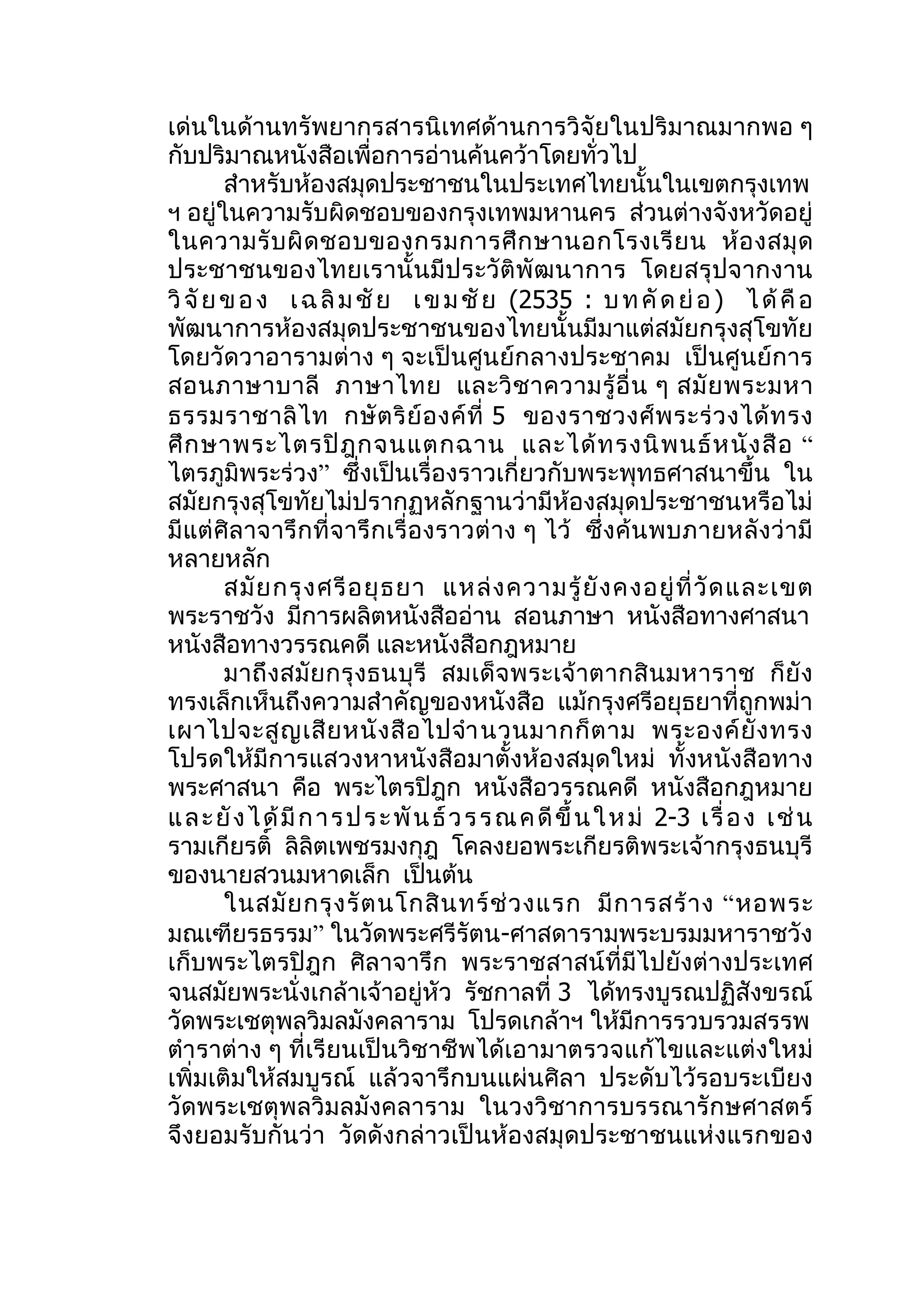 เด่นในด้านทรัพยากรสารนิเทศด้านการวิจัยในปริมาณมากพอ ๆ
กับปริมาณหนังสือเพื่อการอ่านค้นคว้าโดยทั่วไป
        สำาหรับห้องสมุดประชาชนในประเทศไทยนั้นในเขตกรุงเทพ
ฯ อยู่ในความรับผิดชอบของกรุงเทพมหานคร ส่วนต่างจังหวัดอยู่
ในความรั บ ผิ ด ชอบของกรมการศึ ก ษานอกโรงเรี ย น ห้ อ งสมุ ด
ประชาชนของไทยเรานั้ นมี ป ระวั ติพั ฒ นาการ โดยสรุ ปจากงาน
วิ จั ย ข อ ง เ ฉ ลิ ม ชั ย เ ข ม ชั ย (2535 : บ ท คั ด ย่ อ ) ไ ด้ คื อ
พัฒนาการห้องสมุดประชาชนของไทยนั้นมีมาแต่สมัยกรุงสุโขทัย
โดยวัดวาอารามต่าง ๆ จะเป็นศูนย์กลางประชาคม เป็นศูนย์การ
สอนภาษาบาลี ภาษาไทย และวิ ช าความรู้ อื่ น ๆ สมั ย พระมหา
ธรรมราชาลิ ไ ท กษั ต ริ ย์ อ งค์ ที่ 5 ของราชวงศ์ พ ระร่ ว งได้ ท รง
ศึ ก ษาพระไตรปิ ฎ กจนแตกฉาน และได้ ท รงนิ พ นธ์ ห นั ง สื อ “
ไตรภูมิพระร่วง” ซึ่งเป็นเรื่องราวเกี่ยวกับพระพุทธศาสนาขึ้น ใน
สมัยกรุงสุโขทัยไม่ปรากฏหลักฐานว่ามีห้องสมุดประชาชนหรือไม่
มี แต่ ศิล าจารึ กที่ จ ารึ กเรื่ อ งราวต่ าง ๆ ไว้ ซึ่ งค้ น พบภายหลั งว่ ามี
หลายหลัก
        สมั ย กรุ ง ศรี อ ยุ ธ ยา แหล่ ง ความรู้ ยั ง คงอยู่ ที่ วั ด และเขต
พระราชวัง มีการผลิตหนังสืออ่าน สอนภาษา หนังสือทางศาสนา
หนังสือทางวรรณคดี และหนังสือกฎหมาย
        มาถึ งสมั ย กรุ งธนบุ รี สมเด็ จ พระเจ้ าตากสิ น มหาราช ก็ ยั ง
ทรงเล็กเห็นถึงความสำาคัญของหนังสือ แม้กรุงศรีอยุธยาที่ถูกพม่า
เผาไปจะสู ญ เสี ย หนั ง สื อ ไปจำา นวนมากก็ ต าม พระองค์ ยั ง ทรง
โปรดให้มีการแสวงหาหนังสือมาตั้งห้องสมุดใหม่ ทั้งหนังสือทาง
พระศาสนา คือ พระไตรปิฎก หนังสือวรรณคดี หนังสือกฎหมาย
แ ล ะ ยั ง ไ ด้ มี ก า ร ป ร ะ พั น ธ์ ว ร ร ณ ค ดี ขึ้ น ใ ห ม่ 2-3 เ รื่ อ ง เ ช่ น
รามเกียรติ์ ลิลิตเพชรมงกุฎ โคลงยอพระเกียรติพระเจ้ากรุงธนบุรี
ของนายสวนมหาดเล็ก เป็นต้น
        ในสมั ย กรุ ง รั ต นโกสิ น ทร์ ช่ ว งแรก มี ก ารสร้ า ง “ หอพระ
มณเฑียรธรรม” ในวัดพระศรีรัตน-ศาสดารามพระบรมมหาราชวัง
เก็บพระไตรปิฎก ศิลาจารึก พระราชสาสน์ที่มีไปยังต่างประเทศ
จนสมัยพระนั่งเกล้าเจ้าอยู่หัว รัชกาลที่ 3 ได้ทรงบูรณปฏิสังขรณ์
วัดพระเชตุพลวิมลมังคลาราม โปรดเกล้าฯ ให้มีการรวบรวมสรรพ
ตำา ราต่าง ๆ ที่เรียนเป็นวิชาชีพได้เอามาตรวจแก้ไขและแต่งใหม่
เพิ่มเติมให้สมบูรณ์ แล้วจารึกบนแผ่นศิลา ประดับไว้รอบระเบียง
วัดพระเชตุพลวิมลมังคลาราม ในวงวิชาการบรรณารักษศาสตร์
จึงยอมรับกันว่า วัดดังกล่าวเป็นห้องสมุดประชาชนแห่งแรกของ
 
