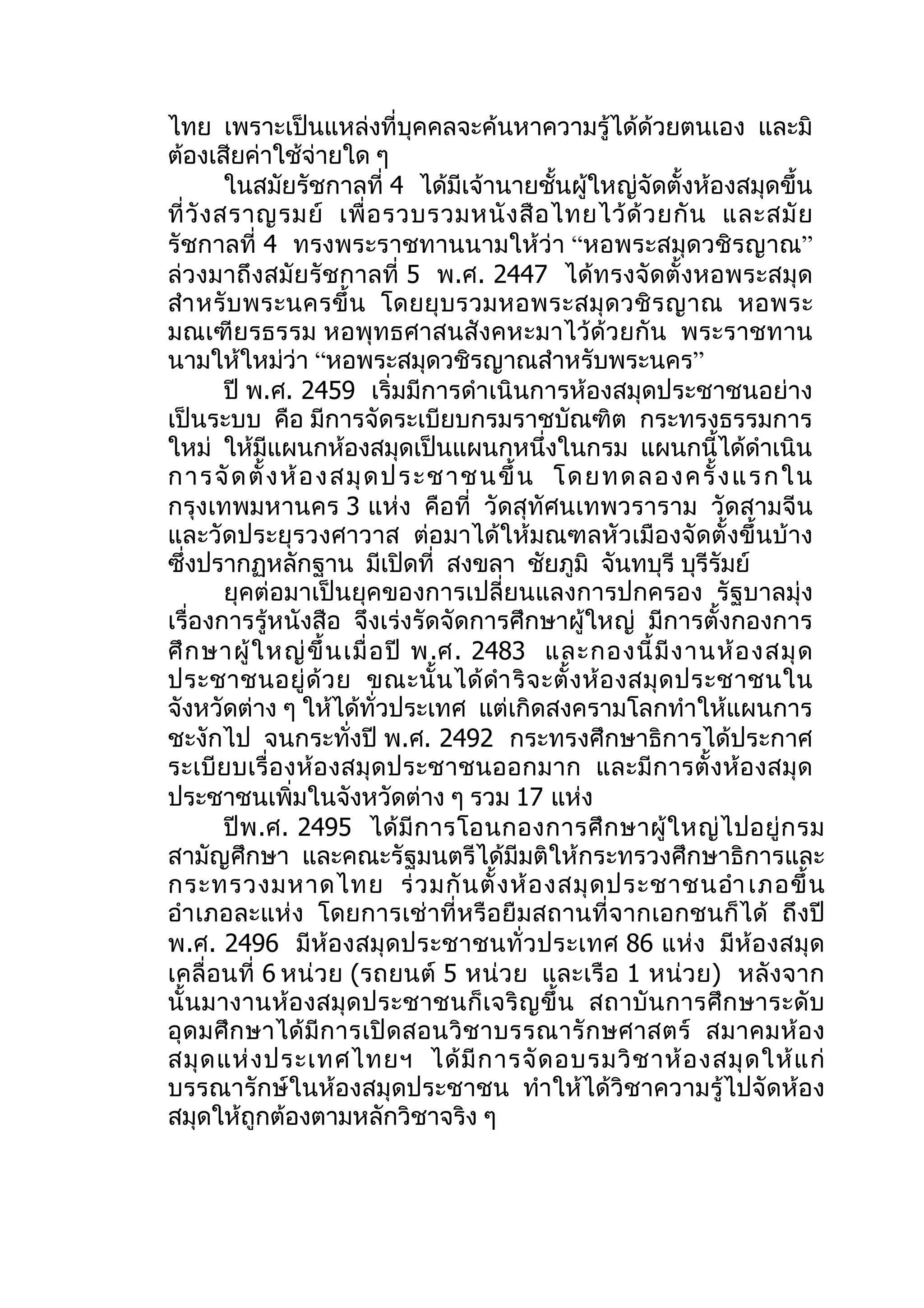 ไทย เพราะเป็นแหล่งที่บุคคลจะค้นหาความรู้ได้ด้วยตนเอง และมิ
ต้องเสียค่าใช้จ่ายใด ๆ
          ในสมัยรัชกาลที่ 4 ได้มีเจ้านายชั้นผู้ใหญ่จัดตั้งห้องสมุดขึ้น
ที่ วั ง สราญรมย์ เพื่ อ รวบรวมหนั ง สื อ ไทยไว้ ด้ ว ยกั น และสมั ย
รัชกาลที่ 4 ทรงพระราชทานนามให้ว่า “หอพระสมุดวชิรญาณ”
ล่วงมาถึงสมัย รัชกาลที่ 5 พ.ศ. 2447 ได้ทรงจัดตั้งหอพระสมุด
สำา หรั บ พระนครขึ้ น โดยยุ บ รวมหอพระสมุ ด วชิ ร ญาณ หอพระ
มณเฑียรธรรม หอพุทธศาสนสังคหะมาไว้ด้วยกัน พระราชทาน
นามให้ใหม่ว่า “หอพระสมุดวชิรญาณสำาหรับพระนคร”
          ปี พ.ศ. 2459 เริ่มมีการดำาเนินการห้องสมุดประชาชนอย่าง
เป็นระบบ คือ มีการจัดระเบียบกรมราชบัณฑิต กระทรงธรรมการ
ใหม่ ให้มีแผนกห้องสมุดเป็นแผนกหนึ่งในกรม แผนกนี้ได้ดำาเนิน
การจั ด ตั้ ง ห้ อ งส มุ ด ปร ะชาช นขึ้ น โด ย ท ด ล อ งครั้ งแ ร ก ใน
กรุงเทพมหานคร 3 แห่ง คือที่ วัดสุทัศนเทพวราราม วัดสามจีน
และวัดประยุรวงศาวาส ต่อมาได้ให้มณฑลหัวเมืองจัดตั้งขึ้นบ้าง
ซึ่งปรากฏหลักฐาน มีเปิดที่ สงขลา ชัยภูมิ จันทบุรี บุรีรัมย์
          ยุคต่อมาเป็นยุคของการเปลี่ยนแลงการปกครอง รัฐบาลมุ่ง
เรื่องการรู้หนังสือ จึงเร่งรัดจัดการศึกษาผู้ใหญ่ มีการตั้งกองการ
ศึ ก ษาผู้ ใ หญ่ ขึ้ น เมื่ อ ปี พ.ศ. 2483 และกองนี้ มี ง านห้ อ งสมุ ด
ประชาชนอยู่ ด้ ว ย ขณะนั้ น ได้ ดำา ริ จ ะตั้ ง ห้ อ งสมุ ด ประชาชนใน
จังหวัดต่าง ๆ ให้ได้ทั่วประเทศ แต่เกิดสงครามโลกทำาให้แผนการ
ชะงักไป จนกระทั่งปี พ.ศ. 2492 กระทรงศึกษาธิการได้ประกาศ
ระเบีย บเรื่ อ งห้ อ งสมุ ด ประชาชนออกมาก และมี ก ารตั้ งห้ อ งสมุ ด
ประชาชนเพิ่มในจังหวัดต่าง ๆ รวม 17 แห่ง
          ปี พ .ศ. 2495 ได้ มี ก ารโอนกองการศึ ก ษาผู้ ใ หญ่ ไ ปอยู่ ก รม
สามัญศึกษา และคณะรัฐมนตรีได้มีมติให้กระทรวงศึกษาธิการและ
กระทรวงมหาดไทย ร่ ว มกั น ตั้ ง ห้ อ งสมุ ด ประชาชนอำา เภอขึ้ น
อำา เภอละแห่ง โดยการเช่ าที่หรือยืมสถานที่จากเอกชนก็ ได้ ถึงปี
พ.ศ. 2496 มีห้องสมุ ดประชาชนทั่ ว ประเทศ 86 แห่ง มีห้ อ งสมุ ด
เคลื่ อนที่ 6 หน่ วย (รถยนต์ 5 หน่ว ย และเรื อ 1 หน่ว ย) หลังจาก
นั้ นมางานห้อ งสมุด ประชาชนก็ เ จริ ญ ขึ้ น สถาบั น การศึ ก ษาระดั บ
อุ ด มศึ ก ษาได้ มี ก ารเปิ ด สอนวิ ช าบรรณารั ก ษศาสตร์ สมาคมห้ อ ง
สมุ ด แห่ ง ประเทศไทยฯ ได้ มี ก ารจั ด อบรมวิ ช าห้ อ งสมุ ด ให้ แ ก่
บรรณารักษ์ในห้องสมุดประชาชน ทำาให้ได้วิชาความรู้ไปจัดห้อง
สมุดให้ถูกต้องตามหลักวิชาจริง ๆ
 