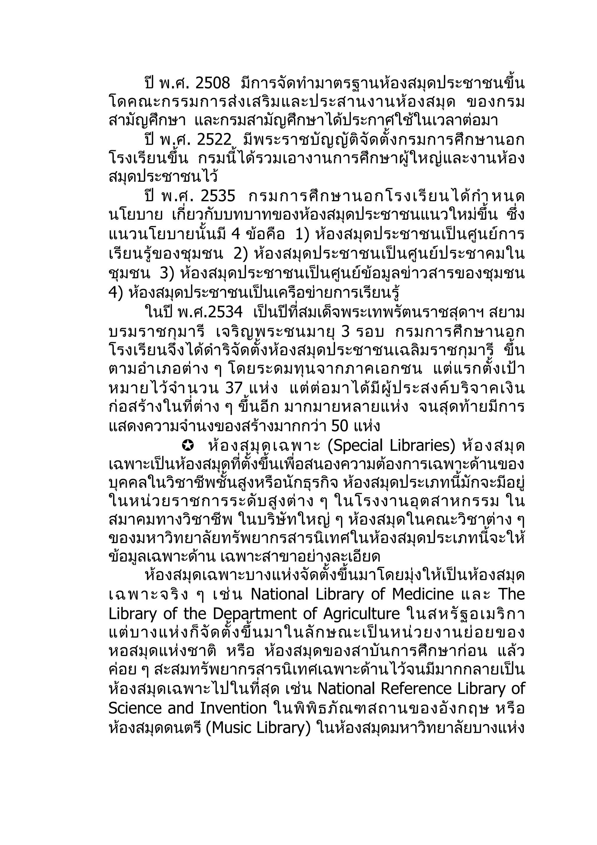 ปี พ.ศ. 2508 มีการจัดทำา มาตรฐานห้องสมุดประชาชนขึ้น
โดคณะกรรมการส่ ง เสริ ม และประสานงานห้ อ งสมุ ด ของกรม
สามัญศึกษา และกรมสามัญศึกษาได้ประกาศใช้ในเวลาต่อมา
       ปี พ.ศ. 2522 มี พ ระราชบั ญ ญั ติ จั ด ตั้ ง กรมการศึ ก ษานอก
โรงเรีย นขึ้น กรมนี้ได้รวมเอางานการศึกษาผู้ใหญ่และงานห้อ ง
สมุดประชาชนไว้
       ปี พ.ศ. 2535 กรมการศึ ก ษานอกโรงเรี ย นได้ กำา หนด
นโยบาย เกี่ยวกับบทบาทของห้องสมุดประชาชนแนวใหม่ขึ้น ซึ่ง
แนวนโยบายนั้ นมี 4 ข้อคือ 1) ห้องสมุ ดประชาชนเป็ น ศูน ย์ ก าร
เรี ย นรู้ ข องชุ ม ชน 2) ห้อ งสมุ ด ประชาชนเป็ น ศู น ย์ ป ระชาคมใน
ชุมชน 3) ห้องสมุดประชาชนเป็นศูนย์ข้อมูลข่าวสารของชุมชน
4) ห้องสมุดประชาชนเป็นเครือข่ายการเรียนรู้
       ในปี พ.ศ.2534 เป็นปีที่สมเด็จพระเทพรัตนราชสุดาฯ สยาม
บรมราชกุ ม ารี เจริ ญ พระชนมายุ 3 รอบ กรมการศึ ก ษานอก
โรงเรี ย นจึ งได้ดำา ริ จัด ตั้งห้อ งสมุด ประชาชนเฉลิม ราชกุ ม ารี ขึ้น
ตามอำา เภอต่ า ง ๆ โดยระดมทุ น จากภาคเอกชน แต่ แ รกตั้ ง เป้ า
หมายไว้ จำา นวน 37 แห่ ง แต่ ต่ อ มาได้ มี ผู้ ป ระสงค์ บ ริ จ าคเงิ น
ก่ อ สร้ างในที่ ต่ าง ๆ ขึ้ น อี ก มากมายหลายแห่ ง จนสุ ด ท้ ายมี ก าร
แสดงความจำานงของสร้างมากกว่า 50 แห่ง
                ห้ อ งสมุ ด เฉพาะ (Special Libraries) ห้ อ งสมุ ด
เฉพาะเป็นห้องสมุดที่ตั้งขึ้นเพื่อสนองความต้องการเฉพาะด้านของ
บุคคลในวิชาชีพชั้นสูงหรือนักธุรกิจ ห้องสมุดประเภทนี้มักจะมีอยู่
ในหน่ ว ยราชการระดั บ สู ง ต่ า ง ๆ ในโรงงานอุ ต สาหกรรม ใน
สมาคมทางวิชาชีพ ในบริษัทใหญ่ ๆ ห้องสมุดในคณะวิ ชาต่าง ๆ
ของมหาวิทยาลัยทรัพยากรสารนิเทศในห้องสมุดประเภทนี้จะให้
ข้อมูลเฉพาะด้าน เฉพาะสาขาอย่างละเอียด
       ห้องสมุดเฉพาะบางแห่งจัดตั้งขึ้นมาโดยมุ่งให้เป็นห้องสมุด
เ ฉ พ า ะ จ ริ ง ๆ เ ช่ น National Library of Medicine แ ล ะ The
Library of the Department of Agriculture ในสหรั ฐ อเมริ ก า
แต่ บ างแห่ ง ก็ จั ด ตั้ ง ขึ้ น มาในลั ก ษณะเป็ น หน่ ว ยงานย่ อ ยของ
หอสมุ ด แห่ งชาติ หรือ ห้อ งสมุ ด ของสาบั น การศึ ก ษาก่ อ น แล้ ว
ค่อย ๆ สะสมทรัพยากรสารนิเทศเฉพาะด้านไว้จนมีมากกลายเป็น
ห้อ งสมุ ด เฉพาะไปในที่ สุ ด เช่ น National Reference Library of
Science and Invention ในพิ พิ ธ ภั ณ ฑสถานของอั ง กฤษ หรื อ
ห้องสมุดดนตรี (Music Library) ในห้องสมุดมหาวิทยาลัยบางแห่ง
 