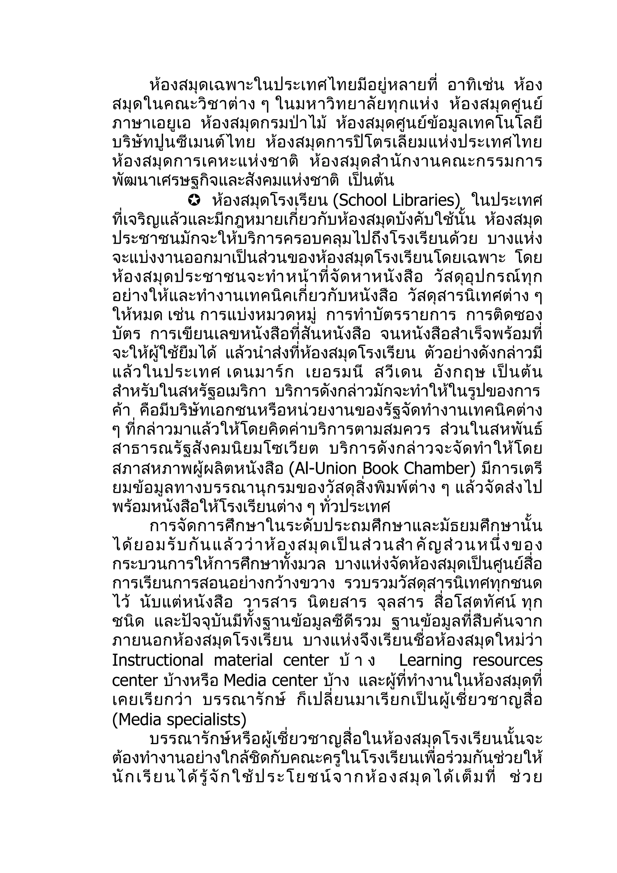 ห้องสมุดเฉพาะในประเทศไทยมีอยู่หลายที่ อาทิเช่น ห้อง
สมุ ด ในคณะวิ ช าต่ า ง ๆ ในมหาวิ ท ยาลั ย ทุ ก แห่ ง ห้ อ งสมุ ด ศู น ย์
ภาษาเอยูเอ ห้องสมุดกรมป่าไม้ ห้องสมุดศูนย์ข้อมูลเทคโนโลยี
บริ ษัท ปู นซี เมนต์ ไทย ห้อ งสมุ ด การปิ โตรเลี ย มแห่ งประเทศไทย
ห้ อ งสมุ ด การเคหะแห่ ง ชาติ ห้ อ งสมุ ด สำา นั ก งานคณะกรรมการ
พัฒนาเศรษฐกิจและสังคมแห่งชาติ เป็นต้น
                 ห้องสมุดโรงเรียน (School Libraries) ในประเทศ
ที่เจริญแล้วและมีกฎหมายเกี่ยวกับห้องสมุดบังคับใช้นั้น ห้องสมุด
ประชาชนมักจะให้บริการครอบคลุมไปถึงโรงเรียนด้วย บางแห่ง
จะแบ่งงานออกมาเป็นส่วนของห้องสมุดโรงเรียนโดยเฉพาะ โดย
ห้ อ งสมุ ด ประชาชนจะทำา หน้ า ที่ จั ด หาหนั ง สื อ วั ส ดุ อุ ป กรณ์ ทุ ก
อย่างให้และทำา งานเทคนิคเกี่ยวกับหนั งสือ วัสดุสารนิเทศต่าง ๆ
ให้หมด เช่น การแบ่งหมวดหมู่ การทำา บัตรรายการ การติดซอง
บัตร การเขียนเลขหนังสือที่สันหนังสือ จนหนังสือสำาเร็จพร้อมที่
จะให้ผู้ใช้ยืมได้ แล้วนำาส่งที่ห้องสมุดโรงเรียน ตัวอย่างดังกล่าวมี
แล้ ว ในประเทศ เดนมาร์ ก เยอรมนี สวี เ ดน อั ง กฤษ เป็ น ต้ น
สำาหรับในสหรัฐอเมริกา บริการดังกล่าวมักจะทำาให้ในรูปของการ
ค้า คือมีบริษัทเอกชนหรือหน่วยงานของรัฐจัดทำางานเทคนิคต่าง
ๆ ที่กล่าวมาแล้วให้โดยคิดค่าบริการตามสมควร ส่วนในสหพันธ์
สาธารณรั ฐ สั งคมนิ ย มโซเวี ย ต บริ ก ารดั ง กล่ า วจะจั ด ทำา ให้ โ ดย
สภาสหภาพผู้ผลิตหนังสือ (Al-Union Book Chamber) มีการเตรี
ยมข้ อ มู ล ทางบรรณานุ ก รมของวั ส ดุ สิ่ ง พิ ม พ์ ต่ า ง ๆ แล้ ว จั ด ส่ ง ไป
พร้อมหนังสือให้โรงเรียนต่าง ๆ ทั่วประเทศ
        การจัด การศึ กษาในระดั บประถมศึก ษาและมัธ ยมศึก ษานั้ น
ได้ ย อมรั บ กั น แล้ ว ว่ า ห้ อ งสมุ ด เป็ น ส่ ว นสำา คั ญ ส่ ว นหนึ่ งข อง
กระบวนการให้การศึกษาทั้งมวล บางแห่งจัดห้องสมุดเป็นศูนย์สื่อ
การเรียนการสอนอย่างกว้างขวาง รวบรวมวัสดุสารนิเทศทุกชนด
ไว้ นั บ แต่ ห นั งสื อ วารสาร นิ ต ยสาร จุ ล สาร สื่ อ โสตทั ศ น์ ทุ ก
ชนิด และปัจจุบันมีทั้งฐานข้อมูลซีดีรวม ฐานข้อมูลที่สืบค้นจาก
ภายนอกห้องสมุดโรงเรี ย น บางแห่งจึ งเรี ยนชื่ อห้ องสมุ ดใหม่ ว่า
Instructional material center บ้ า ง Learning resources
center บ้างหรือ Media center บ้าง และผู้ที่ทำางานในห้องสมุดที่
เคยเรี ย กว่ า บรรณารั ก ษ์ ก็ เ ปลี่ ย นมาเรี ย กเป็ น ผู้ เ ชี่ ย วชาญสื่ อ
(Media specialists)
        บรรณารักษ์หรือผู้เชี่ยวชาญสื่อในห้องสมุดโรงเรียนนั้นจะ
ต้องทำางานอย่างใกล้ชิดกับคณะครูในโรงเรียนเพื่อร่วมกันช่วยให้
นั ก เ รี ย น ไ ด้ รู้ จั ก ใ ช้ ป ร ะ โ ย ช น์ จ า ก ห้ อ ง ส มุ ด ไ ด้ เ ต็ ม ที่ ช่ ว ย
 