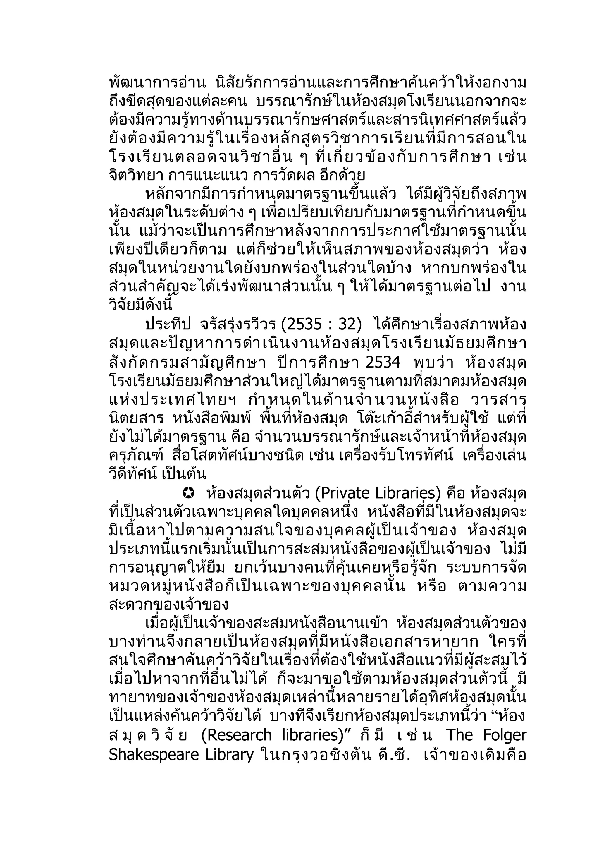 พัฒนาการอ่าน นิสัยรักการอ่านและการศึกษาค้นคว้าให้งอกงาม
ถึงขีดสุดของแต่ละคน บรรณารักษ์ในห้องสมุดโงเรียนนอกจากจะ
ต้องมีความรู้ทางด้านบรรณารักษศาสตร์และสารนิเทศศาสตร์แล้ว
ยั ง ต้ อ งมี ค วามรู้ ใ นเรื่ อ งหลั ก สู ต รวิ ช าการเรี ย นที่ มี ก ารสอนใน
โรงเรี ย นตลอดจนวิ ช าอื่ น ๆ ที่ เ กี่ ย วข้ อ งกั บ การศึ ก ษา เช่ น
จิตวิทยา การแนะแนว การวัดผล อีกด้วย
          หลักจากมีการกำาหนดมาตรฐานขึ้นแล้ว ได้มีผู้วิจัยถึงสภาพ
ห้องสมุดในระดับต่าง ๆ เพื่อเปรียบเทียบกับมาตรฐานที่กำาหนดขึ้น
นั้น แม้ว่าจะเป็นการศึกษาหลังจากการประกาศใช้มาตรฐานนั้น
เพี ย งปี เดี ย วก็ ต าม แต่ ก็ช่ว ยให้ เ ห็ น สภาพของห้ อ งสมุ ด ว่ า ห้ อ ง
สมุดในหน่วยงานใดยังบกพร่องในส่วนใดบ้าง หากบกพร่องใน
ส่วนสำา คัญจะได้เร่งพัฒนาส่วนนั้น ๆ ให้ได้มาตรฐานต่อไป งาน
วิจัยมีดังนี้
          ประทีป จรัสรุ่งรวีวร (2535 : 32) ได้ศึกษาเรื่องสภาพห้อง
สมุ ด และปั ญ หาการดำา เนิ น งานห้ อ งสมุ ด โรงเรี ย นมั ธ ยมศึ ก ษา
สั ง กั ด กรมสามั ญ ศึ ก ษา ปี ก ารศึ ก ษา 2534 พบว่ า ห้ อ งสมุ ด
โรงเรียนมัธยมศึกษาส่วนใหญ่ได้มาตรฐานตามที่สมาคมห้องสมุด
แห่ ง ประเทศไทยฯ กำา หนดในด้ า นจำา นวนหนั ง สื อ วารสาร
นิตยสาร หนังสือพิมพ์ พื้นที่ห้องสมุด โต๊ะเก้าอี้สำาหรับผู้ใช้ แต่ที่
ยังไม่ได้มาตรฐาน คือ จำานวนบรรณารักษ์และเจ้าหน้าที่ห้องสมุด
ครุภัณฑ์ สื่อโสตทัศน์บางชนิด เช่น เครื่องรับโทรทัศน์ เครื่องเล่น
วีดีทัศน์ เป็นต้น
                    ห้องสมุดส่วนตัว (Private Libraries) คือ ห้องสมุด
ที่เป็นส่วนตัวเฉพาะบุคคลใดบุคคลหนึ่ง หนังสือที่มีในห้องสมุดจะ
มี เ นื้ อ หาไปตามความสนใจของบุ ค คลผู้ เ ป็ น เจ้ า ของ ห้ อ งสมุ ด
ประเภทนี้แรกเริ่มนั้นเป็นการสะสมหนังสือของผู้เป็นเจ้าของ ไม่มี
การอนุญาตให้ยืม ยกเว้นบางคนที่คุ้นเคยหรือรู้จัก ระบบการจัด
หมวดหมู่ ห นั ง สื อ ก็ เ ป็ น เฉพาะของบุ ค คลนั้ น หรื อ ตามความ
สะดวกของเจ้าของ
          เมื่อผู้เป็นเจ้าของสะสมหนังสือนานเข้า ห้องสมุดส่วนตัวของ
บางท่ า นจึ งกลายเป็ นห้ อ งสมุ ด ที่ มี ห นั ง สื อ เอกสารหายาก ใครที่
สนใจศึกษาค้นคว้าวิจัยในเรื่องที่ต้องใช้หนังสือแนวที่มีผู้สะสมไว้
เมื่อไปหาจากที่อื่นไม่ ได้ ก็จะมาขอใช้ต ามห้อ งสมุด ส่ว นตั วนี้ มี
ทายาทของเจ้าของห้องสมุดเหล่านี้หลายรายได้อุทิศห้องสมุดนั้น
เป็นแหล่งค้นคว้าวิจัยได้ บางทีจึงเรียกห้องสมุดประเภทนี้ว่า “ห้อง
ส มุ ด วิ จั ย (Research libraries)” ก็ มี เ ช่ น The Folger
Shakespeare Library ในกรุ ง วอชิ ง ตั น ดี .ซี . เจ้ า ของเดิ ม คื อ
 