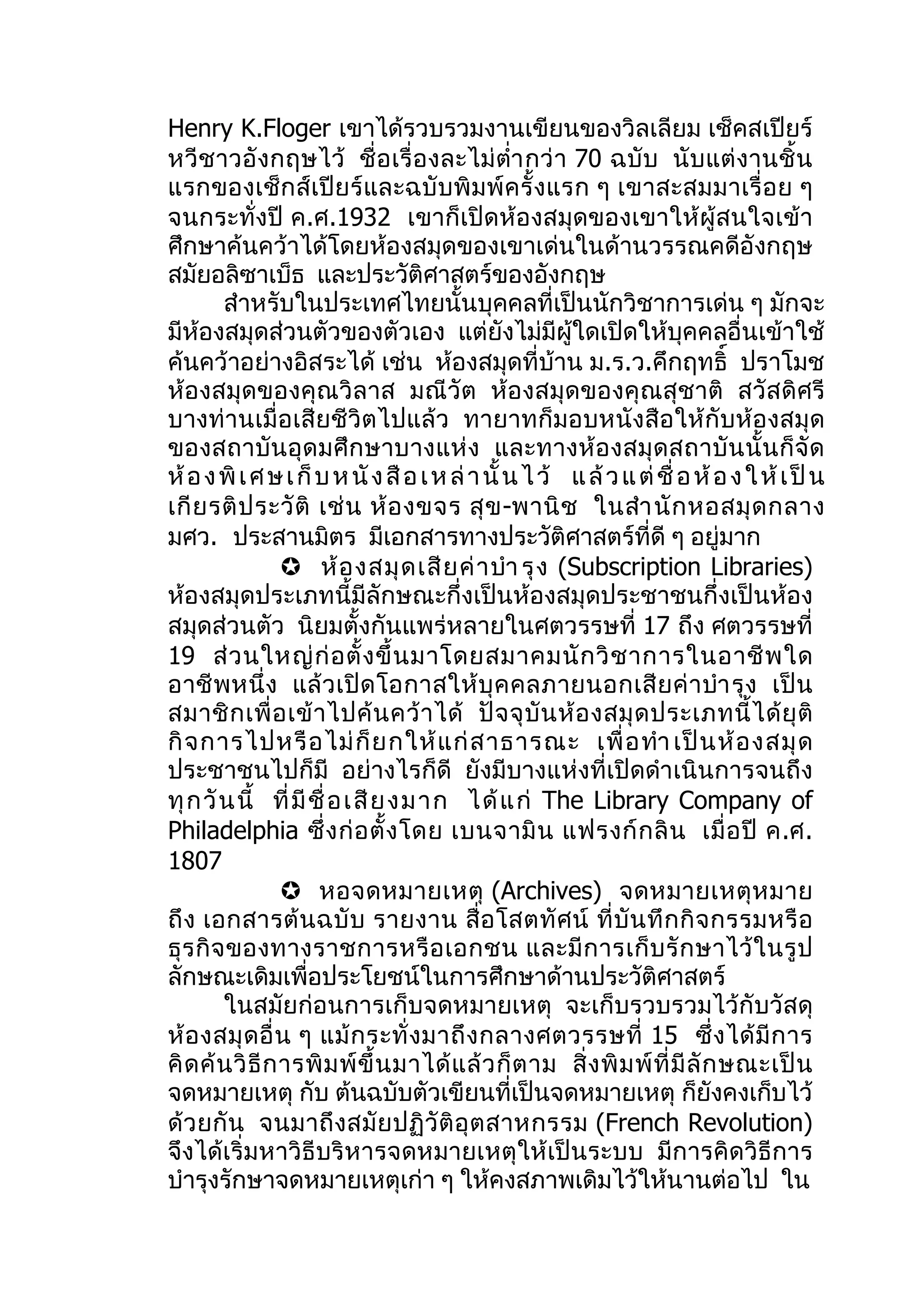 Henry K.Floger เขาได้รวบรวมงานเขียนของวิลเลียม เช็คสเปียร์
หวี ชาวอั งกฤษไว้ ชื่ อ เรื่ อ งละไม่ ตำ่า กว่ า 70 ฉบั บ นั บ แต่ งานชิ้ น
แรกของเช็กส์เปีย ร์ และฉบั บพิ มพ์ ค รั้ งแรก ๆ เขาสะสมมาเรื่ อ ย ๆ
จนกระทั่งปี ค.ศ.1932 เขาก็เปิดห้องสมุดของเขาให้ผู้สนใจเข้า
ศึกษาค้นคว้าได้โดยห้องสมุดของเขาเด่นในด้านวรรณคดีอังกฤษ
สมัยอลิซาเบ็ธ และประวัติศาสตร์ของอังกฤษ
         สำาหรับในประเทศไทยนั้นบุคคลที่เป็นนักวิชาการเด่น ๆ มักจะ
มีห้องสมุดส่วนตัวของตัวเอง แต่ยังไม่มีผู้ใดเปิดให้บุคคลอื่นเข้าใช้
ค้นคว้าอย่างอิสระได้ เช่น ห้องสมุดที่บ้าน ม.ร.ว.คึกฤทธิ์ ปราโมช
ห้องสมุดของคุณ วิล าส มณี วัต ห้อ งสมุดของคุ ณสุ ชาติ สวัส ดิศรี
บางท่านเมื่อเสียชีวิตไปแล้ว ทายาทก็มอบหนังสือให้กับห้องสมุด
ของสถาบันอุด มศึ กษาบางแห่ ง และทางห้ อ งสมุ ด สถาบั น นั้ น ก็ จั ด
ห้ อ ง พิ เ ศ ษ เ ก็ บ ห นั ง สื อ เ ห ล่ า นั้ น ไ ว้ แ ล้ ว แ ต่ ชื่ อ ห้ อ ง ใ ห้ เ ป็ น
เกี ย รติ ป ระวั ติ เช่ น ห้ อ งขจร สุ ข -พานิ ช ในสำา นั ก หอสมุ ด กลาง
มศว. ประสานมิตร มีเอกสารทางประวัติศาสตร์ที่ดี ๆ อยู่มาก
                   ห้ อ งสมุ ด เสี ย ค่ า บำา รุ ง (Subscription Libraries)
ห้องสมุดประเภทนี้มีลักษณะกึ่งเป็นห้องสมุดประชาชนกึ่งเป็นห้อง
สมุดส่วนตัว นิยมตั้งกันแพร่หลายในศตวรรษที่ 17 ถึง ศตวรรษที่
19 ส่ ว นใหญ่ ก่ อ ตั้ ง ขึ้ น มาโดยสมาคมนั ก วิ ช าการในอาชี พ ใด
อาชี พ หนึ่ ง แล้ ว เปิ ด โอกาสให้ บุ ค คลภายนอกเสี ย ค่ า บำา รุ ง เป็ น
สมาชิ ก เพื่ อ เข้ า ไปค้ น คว้ า ได้ ปั จ จุ บั น ห้ อ งสมุ ด ประเภทนี้ ไ ด้ ยุ ติ
กิ จ การไปหรื อ ไม่ ก็ ย กให้ แ ก่ ส าธารณะ เพื่ อ ทำา เป็ น ห้ อ งสมุ ด
ประชาชนไปก็มี อย่างไรก็ดี ยังมีบางแห่งที่เปิดดำาเนินการจนถึง
ทุ ก วั น นี้ ที่ มี ชื่ อ เสี ย งม าก ได้ แก่ The Library Company of
Philadelphia ซึ่ ง ก่ อ ตั้ ง โดย เบนจามิ น แฟรงก์ ก ลิ น เมื่ อ ปี ค.ศ.
1807
                   หอจดหมายเหตุ (Archives) จดหมายเหตุ ห มาย
ถึ ง เอกสารต้ น ฉบั บ รายงาน สื่ อ โสตทั ศ น์ ที่ บั น ทึ ก กิ จ กรรมหรื อ
ธุ ร กิ จ ของทางราชการหรื อ เอกชน และมี ก ารเก็ บ รั ก ษาไว้ ใ นรู ป
ลักษณะเดิมเพื่อประโยชน์ในการศึกษาด้านประวัติศาสตร์
         ในสมัยก่อนการเก็บจดหมายเหตุ จะเก็บรวบรวมไว้กับวัสดุ
ห้ อ งสมุ ด อื่ น ๆ แม้ ก ระทั่ ง มาถึ ง กลางศตวรรษที่ 15 ซึ่ ง ได้ มี ก าร
คิ ด ค้ น วิ ธี ก ารพิ ม พ์ ขึ้ น มาได้ แ ล้ ว ก็ ต าม สิ่ ง พิ ม พ์ ที่ มี ลั ก ษณะเป็ น
จดหมายเหตุ กับ ต้นฉบับตัวเขียนที่เป็นจดหมายเหตุ ก็ยังคงเก็บไว้
ด้ ว ยกั น จนมาถึ งสมั ย ปฏิ วั ติ อุ ต สาหกรรม (French Revolution)
จึงได้เริ่มหาวิธีบริหารจดหมายเหตุให้เป็นระบบ มีการคิดวิธีการ
บำารุงรักษาจดหมายเหตุเก่า ๆ ให้คงสภาพเดิมไว้ให้นานต่อไป ใน
 