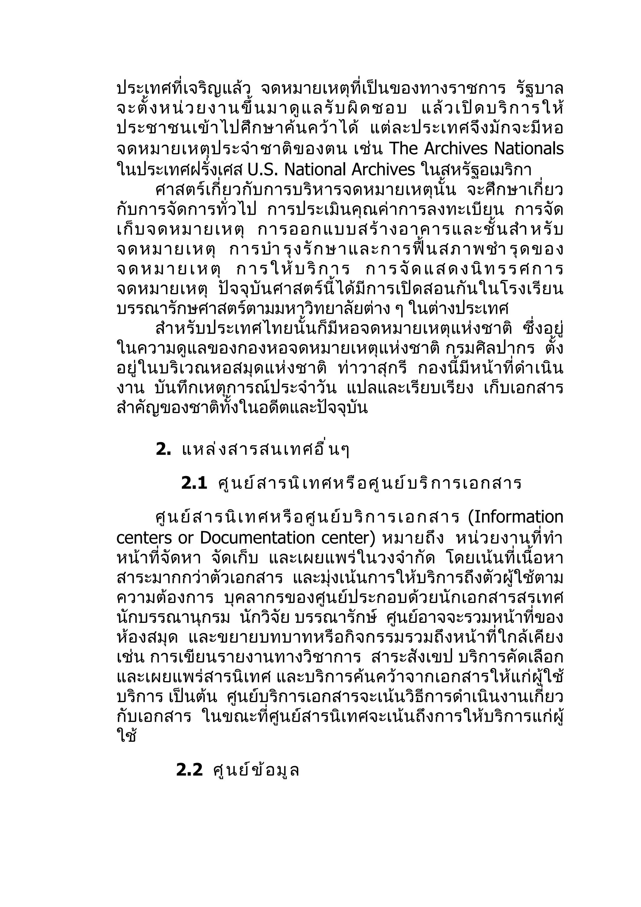 ประเทศที่เจริญแล้ว จดหมายเหตุที่เป็นของทางราชการ รัฐบาล
จะตั้ ง ห น่ ว ย ง า นขึ้ นม า ดู แ ล รั บผิ ด ช อ บ แล้ ว เ ปิ ด บริ ก าร ใ ห้
ประชาชนเข้ า ไปศึ ก ษาค้ น คว้ า ได้ แต่ ล ะประเทศจึ ง มั ก จะมี ห อ
จดหมายเหตุ ป ระจำา ชาติ ข องตน เช่ น The Archives Nationals
ในประเทศฝรั่งเศส U.S. National Archives ในสหรัฐอเมริกา
       ศาสตร์ เกี่ ยวกับ การบริห ารจดหมายเหตุนั้น จะศึ ก ษาเกี่ ย ว
กับการจัดการทั่วไป การประเมิ นคุณค่าการลงทะเบี ยน การจัด
เก็ บ จดหมายเหตุ การออกแบบสร้ า งอาคารและชั้ น สำา หรั บ
จดหมายเหตุ การบำา รุ ง รั ก ษาและการฟื้ น สภาพชำา รุ ด ของ
จ ด ห ม า ย เ ห ตุ ก า ร ใ ห้ บ ริ ก า ร ก า ร จั ด แ ส ด ง นิ ท ร ร ศ ก า ร
จดหมายเหตุ ปั จ จุ บั น ศาสตร์ นี้ ได้ มี ก ารเปิ ด สอนกั น ในโรงเรี ย น
บรรณารักษศาสตร์ตามมหาวิทยาลัยต่าง ๆ ในต่างประเทศ
       สำา หรับประเทศไทยนั้นก็มีหอจดหมายเหตุแห่งชาติ ซึ่งอยู่
ในความดูแลของกองหอจดหมายเหตุแห่งชาติ กรมศิลปากร ตั้ง
อยู่ ในบริ เวณหอสมุ ด แห่ งชาติ ท่ า วาสุ ก รี กองนี้ มี ห น้ า ที่ ดำา เนิ น
งาน บันทึกเหตุการณ์ประจำาวัน แปลและเรียบเรียง เก็บเอกสาร
สำาคัญของชาติทั้งในอดีตและปัจจุบัน

      2. แหล่ ง สารสนเทศอื ่ น ๆ
           2.1 ศู น ย์ ส ารนิ เ ทศหรื อ ศู น ย์ บ ริ ก ารเอกสาร
      ศู น ย์ ส า ร นิ เ ท ศ ห รื อ ศู น ย์ บ ริ ก า ร เ อ ก ส า ร (Information
centers or Documentation center) หมายถึ ง หน่ ว ยงานที่ ทำา
หน้าที่จัดหา จัดเก็บ และเผยแพร่ ในวงจำา กัด โดยเน้นที่เนื้อหา
สาระมากกว่าตัวเอกสาร และมุ่งเน้นการให้บริการถึงตัวผู้ใช้ตาม
ความต้องการ บุคลากรของศูนย์ประกอบด้ว ยนั ก เอกสารสรเทศ
นักบรรณานุกรม นักวิจัย บรรณารักษ์ ศูนย์อาจจะรวมหน้าที่ของ
ห้องสมุ ด และขยายบทบาทหรื อกิ จกรรมรวมถึ งหน้ าที่ ใกล้ เ คี ย ง
เช่น การเขียนรายงานทางวิชาการ สาระสังเขป บริการคัดเลือก
และเผยแพร่สารนิเทศ และบริก ารค้น คว้าจากเอกสารให้แก่ผู้ใช้
บริการ เป็นต้น ศูนย์บริการเอกสารจะเน้นวิธีการดำาเนินงานเกี่ยว
กับเอกสาร ในขณะที่ศูนย์สารนิเทศจะเน้นถึงการให้บริการแก่ผู้
ใช้
          2.2 ศู น ย์ ข ้ อ มู ล
 