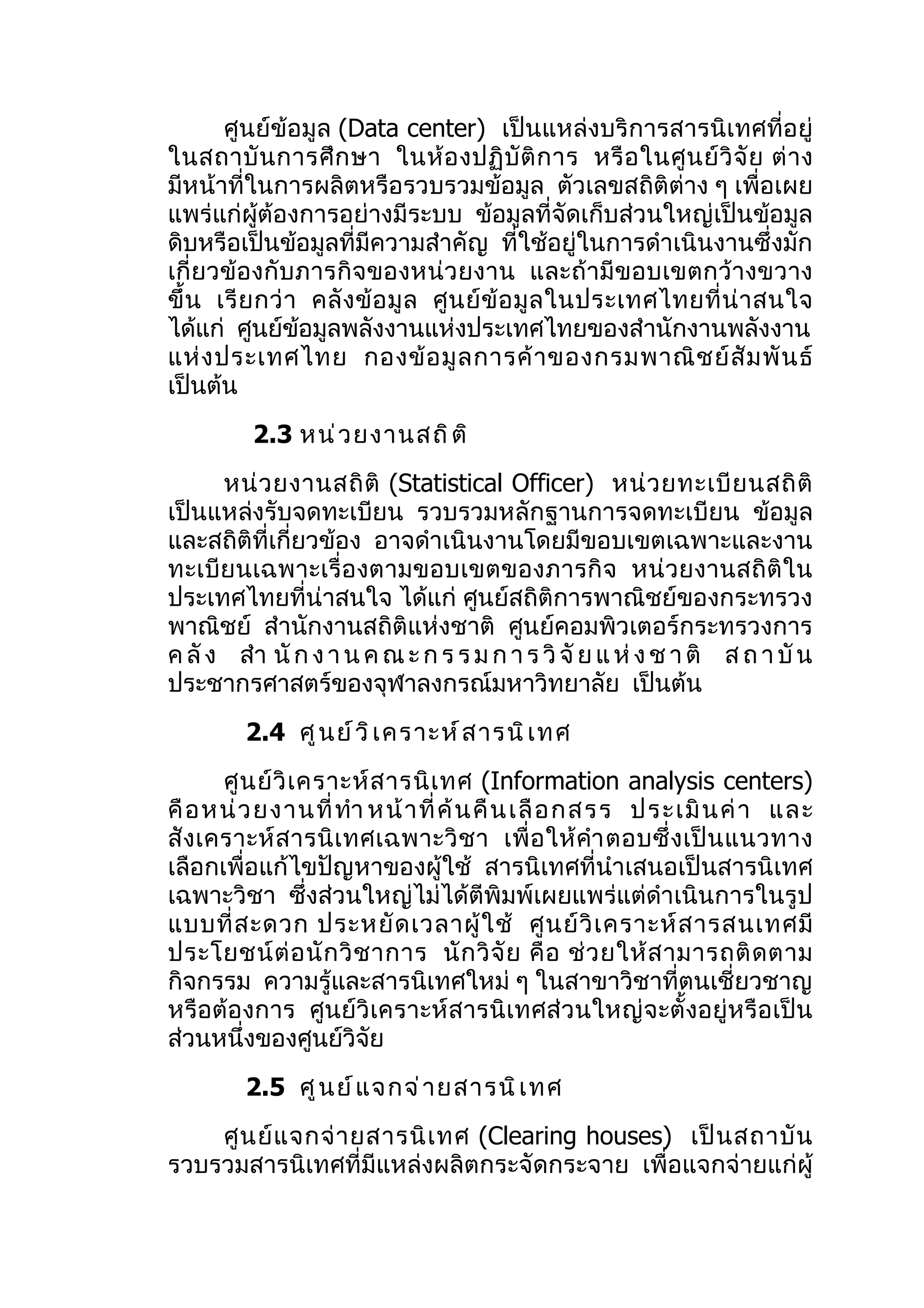 ศูนย์ข้อมูล (Data center) เป็นแหล่งบริการสารนิเทศที่อยู่
ในสถาบั น การศึ ก ษา ในห้ อ งปฏิ บั ติ ก าร หรื อ ในศู น ย์ วิ จั ย ต่ า ง
มีหน้าที่ในการผลิตหรือรวบรวมข้อมูล ตัวเลขสถิติต่าง ๆ เพื่อเผย
แพร่แก่ผู้ต้องการอย่างมีระบบ ข้อมูลที่จัดเก็บส่วนใหญ่เป็นข้อมูล
ดิบหรือเป็นข้อมูลที่มีความสำาคัญ ที่ใช้อยู่ในการดำาเนินงานซึ่งมัก
เกี่ยวข้องกับภารกิจของหน่ว ยงาน และถ้ามีข อบเขตกว้างขวาง
ขึ้ น เรี ย กว่ า คลั ง ข้ อ มู ล ศู น ย์ ข้ อ มู ล ในประเทศไทยที่ น่ า สนใจ
ได้แก่ ศูนย์ขอมูลพลังงานแห่งประเทศไทยของสำานักงานพลังงาน
                 ้
แห่ ง ประเทศไทย กองข้ อ มู ล การค้ า ของกรมพาณิ ช ย์ สั ม พั น ธ์
เป็นต้น
          2.3 หน่ ว ยงานสถิ ต ิ
      หน่ ว ยงานสถิ ติ (Statistical Officer) หน่ ว ยทะเบี ย นสถิ ติ
เป็นแหล่งรับจดทะเบียน รวบรวมหลักฐานการจดทะเบียน ข้อมูล
และสถิติที่เกี่ยวข้อง อาจดำาเนินงานโดยมีขอบเขตเฉพาะและงาน
ทะเบีย นเฉพาะเรื่อ งตามขอบเขตของภารกิ จ หน่ วยงานสถิ ติ ใน
ประเทศไทยที่น่าสนใจ ได้แก่ ศูนย์สถิติการพาณิชย์ของกระทรวง
พาณิชย์ สำานักงานสถิติแห่งชาติ ศูนย์คอมพิวเตอร์กระทรวงการ
ค ลั ง สำา นั ก ง า น ค ณ ะ ก ร ร ม ก า ร วิ จั ย แ ห่ ง ช า ติ ส ถ า บั น
ประชากรศาสตร์ของจุฬาลงกรณ์มหาวิทยาลัย เป็นต้น
         2.4 ศู น ย์ ว ิ เ คราะห์ ส ารนิ เ ทศ
      ศู น ย์ วิ เ คราะห์ ส ารนิ เ ทศ (Information analysis centers)
คื อ หน่ ว ยงานที่ ทำา หน้ า ที่ ค้ น คื น เลื อ กสรร ประเมิ น ค่ า และ
สั งเคราะห์ ส ารนิ เ ทศเฉพาะวิ ช า เพื่ อ ให้ คำา ตอบซึ่ ง เป็ น แนวทาง
เลือกเพื่อแก้ไขปัญหาของผู้ใช้ สารนิเทศที่นำาเสนอเป็นสารนิเทศ
เฉพาะวิชา ซึ่งส่วนใหญ่ไม่ได้ตีพิมพ์เผยแพร่แต่ดำาเนินการในรูป
แบบที่ ส ะดวก ประหยั ด เวลาผู้ ใ ช้ ศู น ย์ วิ เ คราะห์ ส ารสนเทศมี
ประโยชน์ ต่ อ นั ก วิ ช าการ นั ก วิ จั ย คื อ ช่ ว ยให้ ส ามารถติ ด ตาม
กิจกรรม ความรู้และสารนิเทศใหม่ ๆ ในสาขาวิชาที่ตนเชี่ยวชาญ
หรือต้องการ ศูนย์วิเคราะห์สารนิเทศส่วนใหญ่จะตั้งอยู่หรือเป็น
ส่วนหนึ่งของศูนย์วิจัย
         2.5 ศู น ย์ แ จกจ่ า ยสารนิ เ ทศ
    ศู น ย์ แ จกจ่ า ยสารนิ เ ทศ (Clearing houses) เป็ น สถาบั น
รวบรวมสารนิเทศที่มีแหล่งผลิตกระจัดกระจาย เพื่อแจกจ่ายแก่ผู้
 