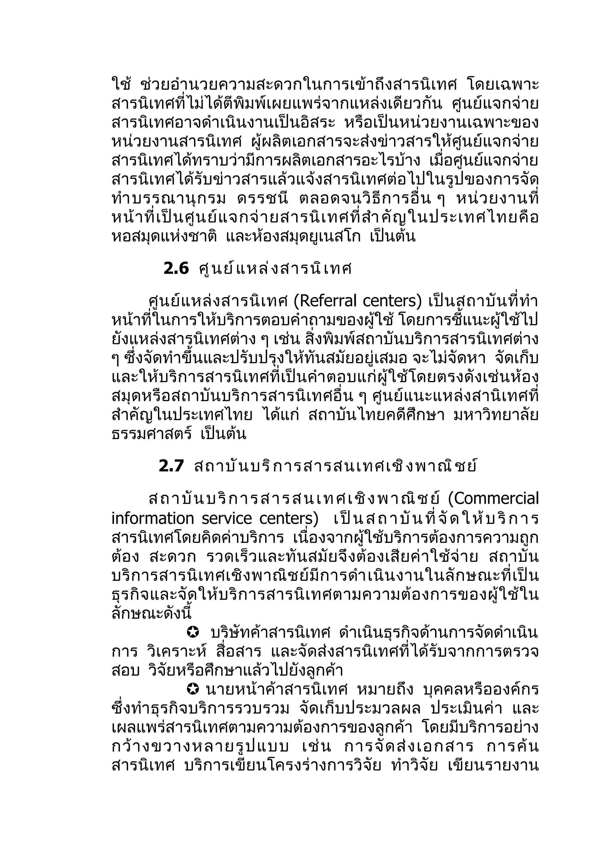 ใช้ ช่วยอำา นวยความสะดวกในการเข้าถึงสารนิเทศ โดยเฉพาะ
สารนิเทศที่ไม่ได้ตีพิมพ์เผยแพร่จากแหล่งเดียวกัน ศูนย์แจกจ่าย
สารนิเทศอาจดำาเนินงานเป็นอิสระ หรือเป็นหน่วยงานเฉพาะของ
หน่วยงานสารนิเทศ ผู้ผลิตเอกสารจะส่งข่าวสารให้ศูนย์แจกจ่าย
สารนิเทศได้ทราบว่ามีการผลิตเอกสารอะไรบ้าง เมื่อศูนย์แจกจ่าย
สารนิเทศได้รับข่าวสารแล้วแจ้งสารนิเทศต่อไปในรูปของการจัด
ทำา บรรณานุ ก รม ดรรชนี ตลอดจนวิ ธี ก ารอื่ น ๆ หน่ ว ยงานที่
หน้ า ที่ เ ป็ น ศู น ย์ แ จกจ่ า ยสารนิ เ ทศที่ สำา คั ญ ในประเทศไทยคื อ
หอสมุดแห่งชาติ และห้องสมุดยูเนสโก เป็นต้น
         2.6 ศู น ย์ แ หล่ ง สารนิ เ ทศ
       ศู น ย์ แ หล่ ง สารนิ เ ทศ (Referral centers) เป็ น สถาบั น ที่ ทำา
หน้าที่ในการให้บริการตอบคำาถามของผู้ใช้ โดยการชี้แนะผู้ใช้ไป
ยังแหล่งสารนิเทศต่าง ๆ เช่น สิ่งพิมพ์สถาบันบริการสารนิเทศต่าง
ๆ ซึ่งจัดทำาขึ้นและปรับปรุงให้ทันสมัยอยู่เสมอ จะไม่จัดหา จัดเก็บ
และให้บริการสารนิเทศที่เป็นคำา ตอบแก่ผู้ใช้ โดยตรงดังเช่ นห้อง
สมุดหรือสถาบันบริ การสารนิเทศอื่ น ๆ ศูนย์ แนะแหล่งสานิ เ ทศที่
สำาคัญในประเทศไทย ได้แก่ สถาบันไทยคดีศึกษา มหาวิทยาลัย
ธรรมศาสตร์ เป็นต้น
        2.7 สถาบั น บริ ก ารสารสนเทศเชิ ง พาณิ ช ย์
         ส ถ า บั น บ ริ ก า ร ส า ร ส น เ ท ศ เ ชิ ง พ า ณิ ช ย์ (Commercial
information service centers) เ ป็ น ส ถ า บั น ที่ จั ด ใ ห้ บ ริ ก า ร
สารนิเทศโดยคิดค่าบริการ เนื่องจากผู้ใช้บริการต้องการความถูก
ต้ อ ง สะดวก รวดเร็ ว และทั น สมั ย จึ งต้ อ งเสี ย ค่ า ใช้ จ่ า ย สถาบั น
บริ ก ารสารนิ เ ทศเชิ ง พาณิ ช ย์ มี ก ารดำา เนิ น งานในลั ก ษณะที่ เ ป็ น
ธุ ร กิ จ และจั ด ให้ บ ริ ก ารสารนิ เ ทศตามความต้ อ งการของผู้ ใ ช้ ใ น
ลักษณะดังนี้
                บริษัทค้าสารนิเทศ ดำาเนินธุรกิจด้านการจัดดำาเนิน
การ วิเคราะห์ สื่อสาร และจัดส่งสารนิเทศที่ได้รับจากการตรวจ
สอบ วิจัยหรือศึกษาแล้วไปยังลูกค้า
                นายหน้าค้าสารนิเทศ หมายถึง บุคคลหรือองค์กร
ซึ่งทำา ธุรกิจบริการรวบรวม จัดเก็บประมวลผล ประเมินค่ า และ
เผลแพร่สารนิเทศตามความต้องการของลูกค้า โดยมีบริการอย่าง
กว้ า งขวางหลายรู ป แบบ เช่ น การจั ด ส่ ง เอกสาร การค้ น
สารนิเทศ บริการเขียนโครงร่างการวิจัย ทำาวิจัย เขียนรายงาน
 