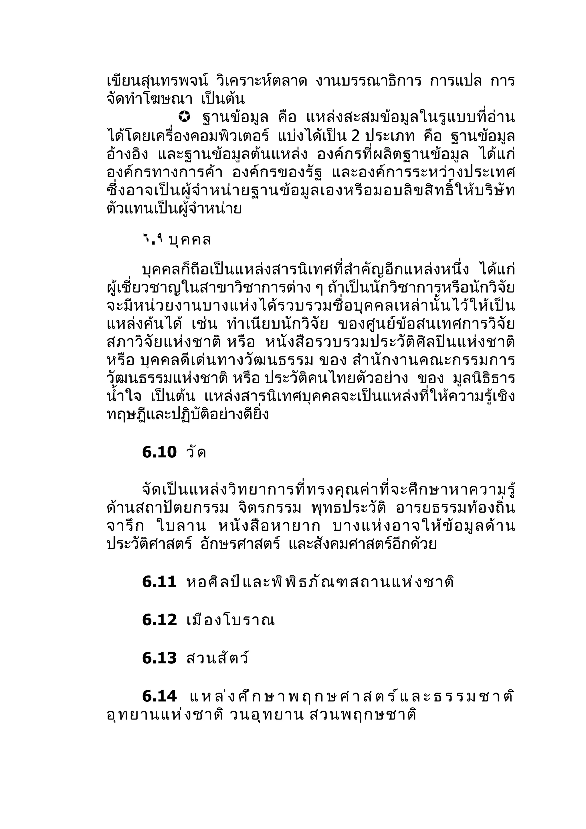 เขียนสุนทรพจน์ วิเคราะห์ตลาด งานบรรณาธิการ การแปล การ
จัดทำาโฆษณา เป็นต้น
               ฐานข้อมู ล คื อ แหล่ งสะสมข้อ มู ล ในรู แ บบที่ อ่ าน
ได้โดยเครื่องคอมพิวเตอร์ แบ่งได้เป็น 2 ประเภท คือ ฐานข้อมูล
อ้างอิง และฐานข้อมูลต้นแหล่ง องค์กรที่ผลิตฐานข้อ มูล ได้ แก่
องค์ กรทางการค้ า องค์ก รของรั ฐ และองค์ ก ารระหว่ า งประเทศ
ซึ่ ง อาจเป็ น ผู้ จำา หน่ า ยฐานข้ อ มู ล เองหรื อ มอบลิ ข สิ ท ธิ์ ใ ห้ บ ริ ษั ท
ตัวแทนเป็นผู้จำาหน่าย
       ٦.٩ บุ ค คล
        บุคคลก็ถือเป็นแหล่งสารนิเทศที่สำา คัญอีกแหล่งหนึ่ง ได้แก่
ผู้เชี่ยวชาญในสาขาวิชาการต่าง ๆ ถ้าเป็นนักวิชาการหรือนักวิจัย
จะมี ห น่ ว ยงานบางแห่ ง ได้ ร วบรวมชื่ อ บุ ค คลเหล่ า นั้ น ไว้ ใ ห้ เ ป็ น
แหล่งค้นได้ เช่น ทำา เนีย บนั ก วิจั ย ของศูน ย์ข้อ สนเทศการวิจั ย
สภาวิ จั ย แห่ ง ชาติ หรื อ หนั ง สื อ รวบรวมประวั ติ ศิ ล ปิ น แห่ ง ชาติ
หรื อ บุ ค คลดี เ ด่ น ทางวั ฒ นธรรม ของ สำา นั ก งานคณะกรรมการ
วัฒนธรรมแห่งชาติ หรือ ประวัติคนไทยตัวอย่าง ของ มูลนิธิธาร
นำ้าใจ เป็นต้น แหล่งสารนิเทศบุคคลจะเป็นแหล่งที่ให้ความรู้เชิง
ทฤษฎีและปฏิบัติอย่างดียิ่ง

       6.10 วั ด

      จั ด เป็ น แหล่ ง วิ ท ยาการที่ ท รงคุ ณ ค่ า ที่ จ ะศึ ก ษาหาความรู้
ด้ านสถาปั ต ยกรรม จิ ต รกรรม พุ ทธประวั ติ อารยธรรมท้ อ งถิ่ น
จารึ ก ใบลาน หนั ง สื อ หายาก บางแห่ ง อาจให้ ข้ อ มู ล ด้ า น
ประวัติศาสตร์ อักษรศาสตร์ และสังคมศาสตร์อีกด้วย

       6.11 หอศิ ล ป์ แ ละพิ พ ิ ธ ภั ณ ฑสถานแห่ ง ชาติ

       6.12 เมื อ งโบราณ

       6.13 สวนสั ต ว์

      6.14 แ ห ล ่ ง ศ ึ ก ษ า พ ฤ ก ษ ศ า ส ต ร ์ แ ล ะ ธ ร ร ม ช า ต ิ
อุ ท ยานแห่ ง ชาติ วนอุ ท ยาน สวนพฤกษชาติ
 