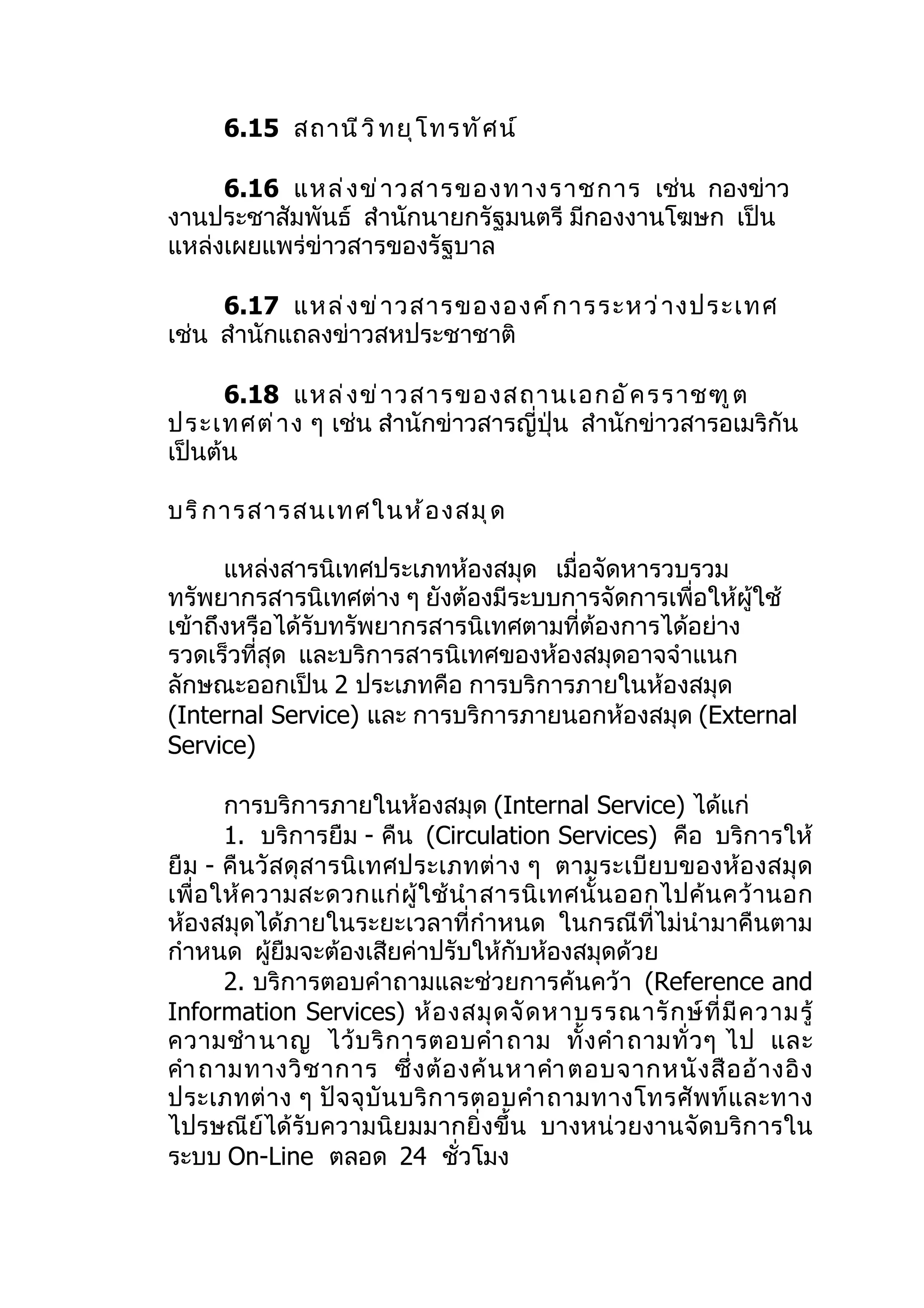 6.15 สถานี ว ิ ท ยุ โ ทรทั ศ น์

     6.16 แหล่ ง ข่ า วสารของทางราชการ เช่น กองข่าว
งานประชาสัมพันธ์ สำานักนายกรัฐมนตรี มีกองงานโฆษก เป็น
แหล่งเผยแพร่ข่าวสารของรัฐบาล

     6.17 แหล่ ง ข่ า วสารขององค์ ก ารระหว่ า งประเทศ
เช่น สำานักแถลงข่าวสหประชาชาติ

      6.18 แหล่ ง ข่ า วสารของสถานเอกอั ค รราชฑู ต
ประเทศต่ า ง ๆ เช่น สำานักข่าวสารญี่ปุ่น สำานักข่าวสารอเมริกัน
เป็นต้น

บริ ก ารสารสนเทศในห้ อ งสมุ ด

      แหล่งสารนิเทศประเภทห้องสมุด เมื่อจัดหารวบรวม
ทรัพยากรสารนิเทศต่าง ๆ ยังต้องมีระบบการจัดการเพื่อให้ผู้ใช้
เข้าถึงหรือได้รับทรัพยากรสารนิเทศตามที่ต้องการได้อย่าง
รวดเร็วที่สุด และบริการสารนิเทศของห้องสมุดอาจจำาแนก
ลักษณะออกเป็น 2 ประเภทคือ การบริการภายในห้องสมุด
(Internal Service) และ การบริการภายนอกห้องสมุด (External
Service)

        การบริการภายในห้องสมุด (Internal Service) ได้แก่
        1. บริการยืม - คืน (Circulation Services) คือ บริการให้
ยื ม - คื นวั สดุ สารนิ เทศประเภทต่ าง ๆ ตามระเบีย บของห้อ งสมุ ด
เพื่ อ ให้ ค วามสะดวกแก่ ผู้ ใ ช้ นำา สารนิ เ ทศนั้ น ออกไปค้ น คว้ า นอก
ห้องสมุดได้ภายในระยะเวลาที่กำาหนด ในกรณีที่ไม่นำามาคืนตาม
กำาหนด ผูยืมจะต้องเสียค่าปรับให้กับห้องสมุดด้วย
              ้
        2. บริการตอบคำาถามและช่วยการค้นคว้า (Reference and
Information Services) ห้ อ งสมุ ด จั ด หาบรรณารั ก ษ์ ที่ มี ค วามรู้
ความชำา นาญ ไว้ บ ริ ก ารตอบคำา ถาม ทั้ ง คำา ถามทั่ ว ๆ ไป และ
คำา ถามทางวิ ช าการ ซึ่ ง ต้ อ งค้ น หาคำา ตอบจากหนั ง สื อ อ้ า งอิ ง
ประเภทต่ า ง ๆ ปั จ จุ บั น บริ ก ารตอบคำา ถามทางโทรศั พ ท์ แ ละทาง
ไปรษณีย์ได้รับความนิยมมากยิ่งขึ้น บางหน่วยงานจัดบริการใน
ระบบ On-Line ตลอด 24 ชั่วโมง
 